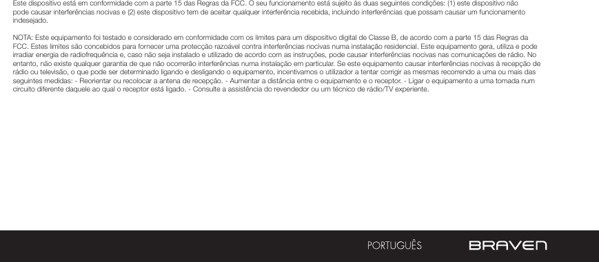 Este dispositivo está em conformidade com a parte 15 das Regras da FCC. O seu funcionamento está sujeito às duas seguintes condições: (1) este dispositivo não pode causar interferências nocivas e (2) este dispositivo tem de aceitar qualquer interferência recebida, incluindo interferências que possam causar um funcionamento indesejado.NOTA: Este equipamento foi testado e considerado em conformidade com os limites para um dispositivo digital de Classe B, de acordo com a parte 15 das Regras da FCC. Estes limites são concebidos para fornecer uma protecção razoável contra interferências nocivas numa instalação residencial. Este equipamento gera, utiliza e pode irradiar energia de radiofrequência e, caso não seja instalado e utilizado de acordo com as instruções, pode causar interferências nocivas nas comunicações de rádio. No entanto, não existe qualquer garantia de que não ocorrerão interferências numa instalação em particular. Se este equipamento causar interferências nocivas à recepção de rádio ou televisão, o que pode ser determinado ligando e desligando o equipamento, incentivamos o utilizador a tentar corrigir as mesmas recorrendo a uma ou mais das seguintes medidas: - Reorientar ou recolocar a antena de recepção. - Aumentar a distância entre o equipamento e o receptor. - Ligar o equipamento a uma tomada num circuito diferente daquele ao qual o receptor está ligado. - Consulte a assistência do revendedor ou um técnico de rádio/TV experiente.