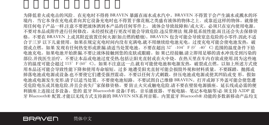 警告和注意及法律声明为降低着火或电击的风险，在充电时不得将 BRAVEN 暴露在雨水或水汽中。BRAVEN 不得置于会产生滴水或溅水的环境内，当它本身在充电或者向其它设备充电时也不得置于像花瓶之类盛有液体的物体之上，或靠近这样的物体。就像使用任何电子产品一样,注意不要把液体洒到本产品的任何零件上。 液体会导致故障和/或火灾。必须只在室内使用电源。不要对本品或附件进行任何修改。未经授权进行更改可能会导致危险,违反管理法 规,降低系统性能,而且还会失去保修资格。不要在 BRAVEN 上或其附近放置任何火源(如点燃的蜡烛)。BRAVEN 包含可能会导致窒息危险的小零件,因此不适合于三岁 以下儿童使用。如果在规定充电时间内没有充满电,就不用继续给电池充电。过度充电可能会使电池发热、破裂或点燃。如果 发现有任何热变形或泄漏,请适当处置电池。不要在超出 32°-104°F (0°-40°C) 范围的温度条件下给电池充电。如果电池开始泄漏,不要让液体接触到您的皮肤或眼睛。如 果已经接触,请立即用足够的清水冲洗受到污染的部位,并找医生治疗。不要让本品或电池过度受热,包括让阳光直射或在火中烧、在热天里在车内存放或使用,因为这些地 方的温度可能会超过 115°F (60°C)。如果不注意这一点,就有可能使电池和电源发热、破裂或点燃。以如上所述方式使用本品还可能会导致性能下降和使用寿命缩短。过多 地遭受阳光直射可能会损毁外观和材料质量。不要踩踏、抛掷或掉落电池或电源或设备,也不要使它们遭受强烈震动。不要以任何方式刺戳、挤压电池或电源或使其凹陷或变 形。假如电池或电源发生变形,请予以适当处置。不要使电池短路。不要试图自己维修 BRAVEN。打开或卸下外盖可能会使您遭 受危险电压或其他危险,并且会丧失厂家保修资格。要 防止火灾或触电危险,请不要在壁装电源插座、延长线或必需的便利插座上连接过多设备。您的 蓝牙 Bluetooth® 设备(手机、音乐播放器、平板电脑、笔记本电脑等)必 须支持 A2DP 蓝牙 Bluetooth® 配置,才能以无线方式支持新的 BRAVEN SIX系列音箱。内置蓝牙 Bluetooth® 功能的多数新移动产品均支