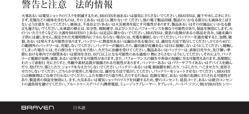 警告と注意火事あるいは電気ショックのリスクを削減するため、BRAVENを雨あるいは湿気にさらさないでください。BRAVENは、滴下や水しぶきにさらさず、花瓶などの液体を含むものは、その上あるいは近くに置かないで ください。他の電子製品同様、製品のいかなる部分にも液体をこぼさないよう注意を 払ってください。液体は、不良および/あるいは火災被害を起こす可能性があります。製品あるいはその付属品にいかなる修正も施さないでください。未承認の修正は、安全性、規制遵守、およびシステムパフォーマンスを損なう可能性があり、保証を無効にします。火のついたろうそくなどの 火源をBRAVENの上あるいは近辺に置かないでください。BRAVENは、窒息の危険がある小部品を含み、3歳未満の子供には適しません。指定された充電時間内にフルにならない場合には、充電を継続しないでください。バッテリーを過充電すると、加熱、破裂、あるいは発火する可能性があります。バッテリーに熱変形あるいは漏出がある場合に は、適切な方法で処分してください。0°Cから40°Cの範囲外のバッテリーは、充電しないでください。バッテリーが漏出したら、漏出液が皮膚あるいは目に接触しないようにしてください。接触してしまった場合 には、その部分を十分な水で洗い、ただちに治療を受けてください。製品あるいはバッテリーは、直射日光や火、及び暑い季節における車内での保管あるいは使用を含む、60°C以上になる可能性のある過度の 熱にさらさないようにしてください。それにより、バッテリーと電源が加熱、破裂、あるいは発火する可能性があります。また、パフォーマンスの損失や寿命の短縮に至る可能性もあります。長期間にわたって直射日 光にさらすと、外観や素材品質が損傷される可能性があります。バッテリーあるいはパワーサプライあるいはデバイスを踏んだり、投げたり、落としたり、ショックを与えたりしないでください 。バッテリーあるい は電 源 装 置を刺したり、つ ぶしたり、へこませたり、変 形させたりしないでください。どちらかが変形した場合には、適切な方法で処分してください。バッテリーをショートさせないでください。BRAVENの点検修理はご自身で行わないでください。ふたを開けたり取り外したりする行為は、危険な電圧、あるいは他の危険にさらされる可能性があり、製造者の保証を無効にし ます。火災あるいは電気ショックのリスクを回避するため、壁のコンセント、延長コード、あるいは統合コンセントの過負荷を避けてください。ブルートゥースデバイス(携帯電話、ミュージックプレーヤー、タブレット、ノートパ ソコン、他)がBRAVEN シリー