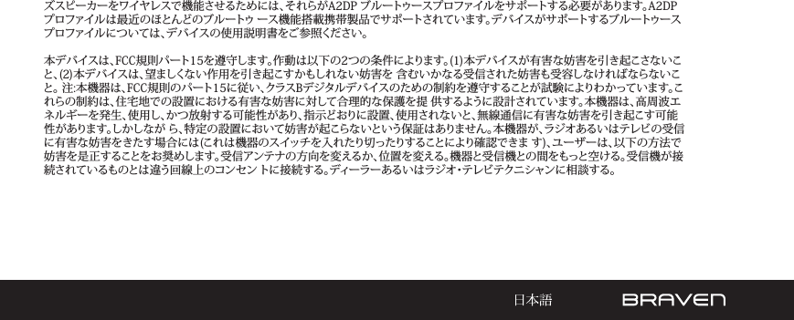 ズスピーカーをワイヤレスで機能させるためには、それらがA2DP ブルートゥースプロファイルをサポートする必要があります。A2DP プロファイルは最近のほとんどのブルートゥ ース機能搭載携帯製品でサポートされています。デバイスがサポートするブルートゥースプロファイルについては、デバイスの使用説明書をご参照ください。 本デバイスは、FCC規則パート15を遵守します。作動は以下の2つの条件によります。(1)本デバイスが有害な妨害を引き起こさないこと、(2)本デバイスは、望ましくない作用を引き起こすかもしれない妨害を 含むいかなる受信された妨害も受容しなければならないこと。 注:本機器は、FCC規則のパート15に従い、クラスBデジタルデバイスのための制約を遵守することが試験によりわかっています。これらの制約は、住宅地での設置における有害な妨害に対して合理的な保護を提 供するように設計されています。本機器は、高周波エネルギーを発生、使用し、かつ放射する可能性があり、指示どおりに設置、使用されないと、無線通信に有害な妨害を引き起こす可能性があります。しかしなが ら、特定の設置において妨害が起こらないという保証はありません。本機器が、ラジオあるいはテレビの受信に有害な妨害をきたす場合には(これは機器のスイッチを入れたり切ったりすることにより確認できま す)、ユーザーは、以下の方法で妨害を是正することをお奨めします。受信アンテナの方向を変えるか、位置を変える。機器と受信機との間をもっと空ける。受信機が接続されているものとは違う回線上のコンセン トに接続する。ディーラーあるいはラジオ・テレビテクニシャンに相談する。
