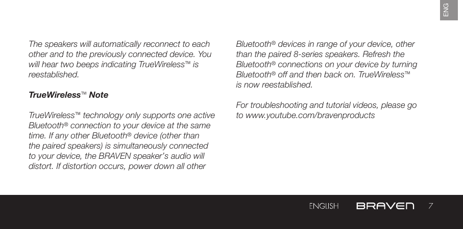 7ENGThe speakers will automatically reconnect to each other and to the previously connected device. You will hear two beeps indicating TrueWireless™ is reestablished.TrueWireless™ NoteTrueWireless™ technology only supports one active Bluetooth® connection to your device at the same time. If any other Bluetooth® device (other than the paired speakers) is simultaneously connected to your device, the BRAVEN speaker’s audio will distort. If distortion occurs, power down all other Bluetooth® devices in range of your device, other than the paired 8-series speakers. Refresh the Bluetooth® connections on your device by turning Bluetooth® off and then back on. TrueWireless™ is now reestablished.For troubleshooting and tutorial videos, please go to www.youtube.com/bravenproducts