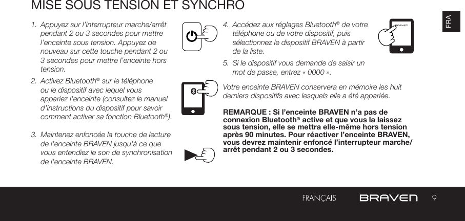 9FRAMISE SOUS TENSION ET SYNCHRO1.  Appuyez sur l’interrupteur marche/arrêt pendant 2 ou 3 secondes pour mettre l’enceinte sous tension. Appuyez de nouveau sur cette touche pendant 2 ou 3 secondes pour mettre l’enceinte hors tension.2.  Activez Bluetooth® sur le téléphone ou le dispositif avec lequel vous appariez l’enceinte (consultez le manuel d’instructions du dispositif pour savoir comment activer sa fonction Bluetooth®).  3.  Maintenez enfoncée la touche de lecture de l’enceinte BRAVEN jusqu’à ce que vous entendiez le son de synchronisation de l’enceinte BRAVEN. 4.  Accédez aux réglages Bluetooth® de votre téléphone ou de votre dispositif, puis sélectionnez le dispositif BRAVEN à partir de la liste. 5.  Si le dispositif vous demande de saisir un mot de passe, entrez « 0000 ». Votre enceinte BRAVEN conservera en mémoire les huit derniers dispositifs avec lesquels elle a été appariée. REMARQUE : Si l’enceinte BRAVEN n’a pas de connexion Bluetooth® active et que vous la laissez sous tension, elle se mettra elle-même hors tension après 90 minutes. Pour réactiver l’enceinte BRAVEN, vous devrez maintenir enfoncé l’interrupteur marche/arrêt pendant 2 ou 3 secondes. 