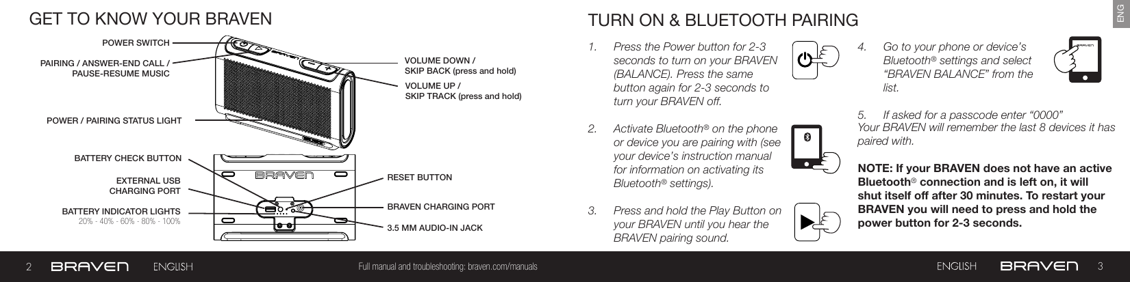 23Full manual and troubleshooting: braven.com/manualsENGGET TO KNOW YOUR BRAVENBATTERY INDICATOR LIGHTSPOWER SWITCHBATTERY CHECK BUTTONPAIRING / ANSWER-END CALL /PAUSE-RESUME MUSICPOWER / PAIRING STATUS LIGHTBRAVEN CHARGING PORTVOLUME UP /SKIP TRACK (press and hold)EXTERNAL USB CHARGING PORT RESET BUTTON VOLUME DOWN / SKIP BACK (press and hold)3.5 MM AUDIO-IN JACK 20% - 40% - 60% - 80% - 100%TURN ON &amp; BLUETOOTH PAIRING1.  Press the Power button for 2-3 seconds to turn on your BRAVEN (BALANCE). Press the same button again for 2-3 seconds to turn your BRAVEN off.2.  Activate Bluetooth® on the phone or device you are pairing with (see your device’s instruction manual for information on activating its Bluetooth® settings).3.  Press and hold the Play Button on your BRAVEN until you hear the BRAVEN pairing sound.4.  Go to your phone or device’s Bluetooth® settings and select “BRAVEN BALANCE” from the list.5.  If asked for a passcode enter “0000” Your BRAVEN will remember the last 8 devices it has paired with.NOTE: If your BRAVEN does not have an active Bluetooth® connection and is left on, it will shut itself o after 30 minutes. To restart your BRAVEN you will need to press and hold the power button for 2-3 seconds.