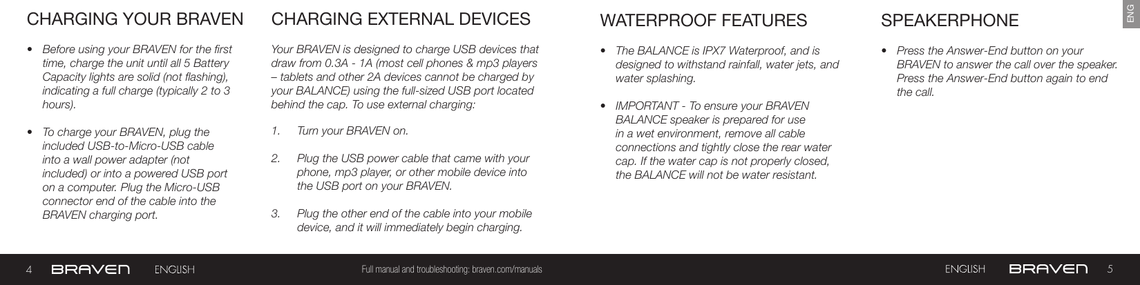 45Full manual and troubleshooting: braven.com/manualsENGCHARGING YOUR BRAVEN•  Before using your BRAVEN for the first time, charge the unit until all 5 Battery Capacity lights are solid (not flashing), indicating a full charge (typically 2 to 3 hours).•  To charge your BRAVEN, plug the included USB-to-Micro-USB cable into a wall power adapter (not included) or into a powered USB port on a computer. Plug the Micro-USB connector end of the cable into the BRAVEN charging port. Your BRAVEN is designed to charge USB devices that draw from 0.3A - 1A (most cell phones &amp; mp3 players  – tablets and other 2A devices cannot be charged by your BALANCE) using the full-sized USB port located behind the cap. To use external charging: 1.  Turn your BRAVEN on.2.  Plug the USB power cable that came with your phone, mp3 player, or other mobile device into the USB port on your BRAVEN.3.  Plug the other end of the cable into your mobile device, and it will immediately begin charging.CHARGING EXTERNAL DEVICES SPEAKERPHONE•  Press the Answer-End button on your BRAVEN to answer the call over the speaker. Press the Answer-End button again to end the call. •  The BALANCE is IPX7 Waterproof, and is designed to withstand rainfall, water jets, and water splashing.•  IMPORTANT - To ensure your BRAVEN BALANCE speaker is prepared for use in a wet environment, remove all cable connections and tightly close the rear water cap. If the water cap is not properly closed, the BALANCE will not be water resistant.WATERPROOF FEATURES