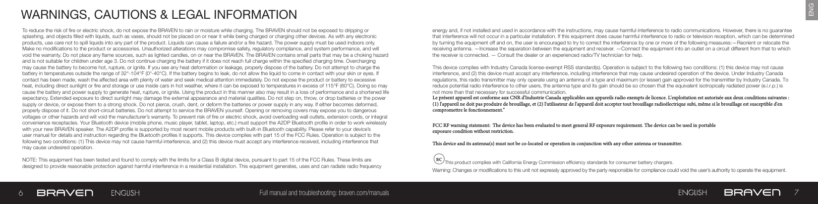 67Full manual and troubleshooting: braven.com/manualsENGWARNINGS, CAUTIONS &amp; LEGAL INFORMATIONTo reduce the risk of re or electric shock, do not expose the BRAVEN to rain or moisture while charging. The BRAVEN should not be exposed to dripping or splashing, and objects lled with liquids, such as vases, should not be placed on or near it while being charged or charging other devices. As with any electronic products, use care not to spill liquids into any part of the product. Liquids can cause a failure and/or a re hazard. The power supply must be used indoors only. Make no modications to the product or accessories. Unauthorized alterations may compromise safety, regulatory compliance, and system performance, and will void the warranty. Do not place any ame sources, such as lighted candles, on or near the BRAVEN. The BRAVEN contains small parts that may be a choking hazard and is not suitable for children under age 3. Do not continue charging the battery if it does not reach full charge within the specied charging time. Overcharging may cause the battery to become hot, rupture, or ignite. If you see any heat deformation or leakage, properly dispose of the battery. Do not attempt to charge the battery in temperatures outside the range of 32°-104°F (0°-40°C). If the battery begins to leak, do not allow the liquid to come in contact with your skin or eyes. If contact has been made, wash the affected area with plenty of water and seek medical attention immediately. Do not expose the product or battery to excessive heat, including direct sunlight or re and storage or use inside cars in hot weather, where it can be exposed to temperatures in excess of 115°F (60°C). Doing so may cause the battery and power supply to generate heat, rupture, or ignite. Using the product in this manner also may result in a loss of performance and a shortened life expectancy. Extended exposure to direct sunlight may damage the external appearance and material qualities. Do not step on, throw, or drop batteries or the power supply or device, or expose them to a strong shock. Do not pierce, crush, dent, or deform the batteries or power supply in any way. If either becomes deformed, properly dispose of it. Do not short-circuit batteries. Do not attempt to service the BRAVEN yourself. Opening or removing covers may expose you to dangerous voltages or other hazards and will void the manufacturer’s warranty. To prevent risk of re or electric shock, avoid overloading wall outlets, extension cords, or integral convenience receptacles. Your Bluetooth device (mobile phone, music player, tablet, laptop, etc.) must support the A2DP Bluetooth prole in order to work wirelessly with your new BRAVEN speaker. The A2DP prole is supported by most recent mobile products with built-in Bluetooth capability. Please refer to your device’s user manual for details and instruction regarding the Bluetooth proles it supports. This device complies with part 15 of the FCC Rules. Operation is subject to the following two conditions: (1) This device may not cause harmful interference, and (2) this device must accept any interference received, including interference that may cause undesired operation.NOTE: This equipment has been tested and found to comply with the limits for a Class B digital device, pursuant to part 15 of the FCC Rules. These limits are designed to provide reasonable protection against harmful interference in a residential installation. This equipment generates, uses and can radiate radio frequency energy and, if not installed and used in accordance with the instructions, may cause harmful interference to radio communications. However, there is no guarantee that interference will not occur in a particular installation. If this equipment does cause harmful interference to radio or television reception, which can be determined by turning the equipment off and on, the user is encouraged to try to correct the interference by one or more of the following measures:—Reorient or relocate the receiving antenna. —Increase the separation between the equipment and receiver.  —Connect the equipment into an outlet on a circuit different from that to which the receiver is connected. — Consult the dealer or an experienced radio/TV technician for help. This device complies with Industry Canada license-exempt RSS standard(s). Operation is subject to the following two conditions: (1) this device may not cause interference, and (2) this device must accept any interference, including interference that may cause undesired operation of the device. Under Industry Canada regulations, this radio transmitter may only operate using an antenna of a type and maximum (or lesser) gain approved for the transmitter by Industry Canada. To reduce potential radio interference to other users, the antenna type and its gain should be so chosen that the equivalent isotropically radiated power (e.i.r.p.) is not more than that necessary for successful communication.Le présent appareil est conforme aux CNR d&apos;Industrie Canada applicables aux appareils radio exempts de licence. L&apos;exploitation est autorisée aux deux conditions suivantes : (1) l&apos;appareil ne doit pas produire de brouillage, et (2) l&apos;utilisateur de l&apos;appareil doit accepter tout brouillage radioélectrique subi, même si le brouillage est susceptible d&apos;en compromettre le fonctionnement.&quot;FCC RF warning statement:  The device has been evaluated to meet general RF exposure requirement. The device can be used in portable exposure condition without restriction.This device and its antenna(s) must not be co-located or operation in conjunction with any other antenna or transmitter.This product complies with California Energy Commission efciency standards for consumer battery chargers.Warning: Changes or modications to this unit not expressly approved by the party responsible for compliance could void the user’s authority to operate the equipment.