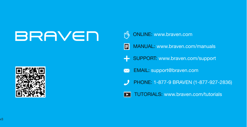 TUTORIALS: www.braven.com/tutorialsPHONE: 1-877-9 BRAVEN (1-877-927-2836)SUPPORT: www.braven.com/supportEMAIL: support@braven.comONLINE: www.braven.comMANUAL: www.braven.com/manualsv3