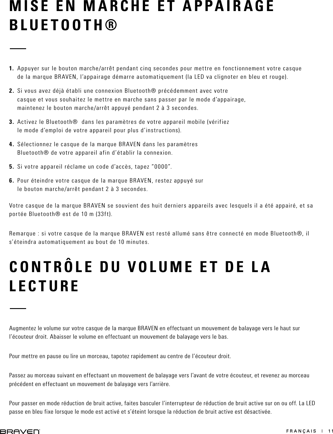 FRANÇAIS  |  11CONTRÔLE DU VOLUME ET DE LA LECTUREAugmentez le volume sur votre casque de la marque BRAVEN en effectuant un mouvement de balayage vers le haut sur l’écouteur droit. Abaisser le volume en effectuant un mouvement de balayage vers le bas.Pour mettre en pause ou lire un morceau, tapotez rapidement au centre de l’écouteur droit.Passez au morceau suivant en effectuant un mouvement de balayage vers l’avant de votre écouteur, et revenez au morceau précédent en effectuant un mouvement de balayage vers l’arrière.Pour passer en mode réduction de bruit active, faites basculer l’interrupteur de réduction de bruit active sur on ou off. La LED passe en bleu fixe lorsque le mode est activé et s’éteint lorsque la réduction de bruit active est désactivée.MISE EN MARCHE ET APPAIRAGE BLUETOOTH® 1.  Appuyer sur le bouton marche/arrêt pendant cinq secondes pour mettre en fonctionnement votre casque de la marque BRAVEN, l’appairage démarre automatiquement (la LED va clignoter en bleu et rouge).2.  Si vous avez déjà établi une connexion Bluetooth® précédemment avec votre casque et vous souhaitez le mettre en marche sans passer par le mode d’appairage, maintenez le bouton marche/arrêt appuyé pendant 2 à 3 secondes.3.  Activez le Bluetooth®  dans les paramètres de votre appareil mobile (vérifiez le mode d’emploi de votre appareil pour plus d’instructions).4.  Sélectionnez le casque de la marque BRAVEN dans les paramètres Bluetooth® de votre appareil afin d’établir la connexion.5.  Si votre appareil réclame un code d’accès, tapez “0000”.6.  Pour éteindre votre casque de la marque BRAVEN, restez appuyé sur le bouton marche/arrêt pendant 2 à 3 secondes.Votre casque de la marque BRAVEN se souvient des huit derniers appareils avec lesquels il a été appairé, et sa portée Bluetooth® est de 10 m (33ft).Remarque : si votre casque de la marque BRAVEN est resté allumé sans être connecté en mode Bluetooth®, il s’éteindra automatiquement au bout de 10 minutes.