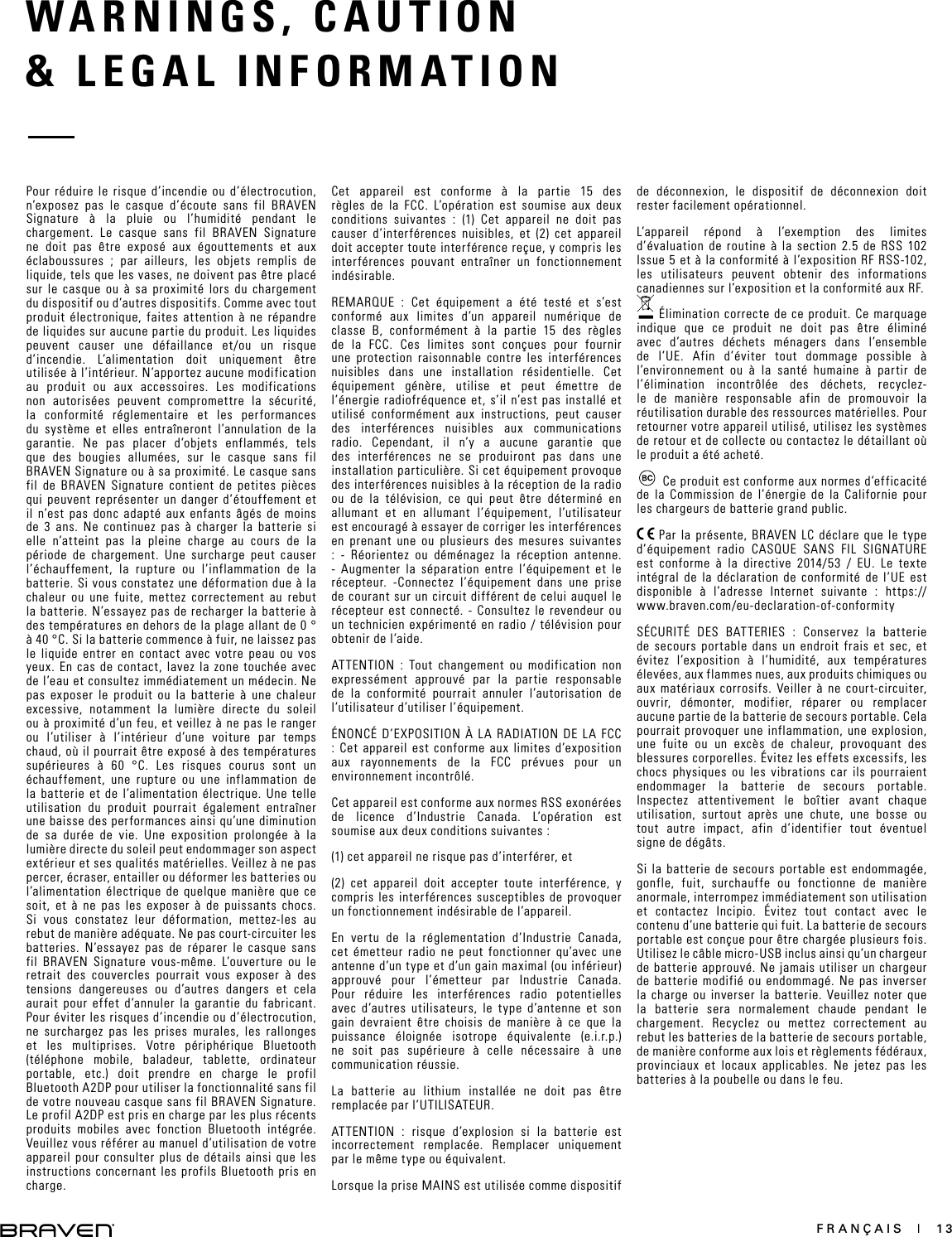 FRANÇAIS  |  13WARNINGS, CAUTION  &amp; LEGAL INFORMATION Pour réduire le risque d’incendie ou d’électrocution, n’exposez pas le casque d’écoute sans fil BRAVEN Signature à la pluie ou l’humidité pendant le chargement. Le casque sans fil BRAVEN Signature ne doit pas être exposé aux égouttements et aux éclaboussures ; par ailleurs, les objets remplis de liquide, tels que les vases, ne doivent pas être placé sur le casque ou à sa proximité lors du chargement du dispositif ou d’autres dispositifs. Comme avec tout produit électronique, faites attention à ne répandre de liquides sur aucune partie du produit. Les liquides peuvent causer une défaillance et/ou un risque d’incendie. L’alimentation doit uniquement être utilisée à l’intérieur. N’apportez aucune modification au produit ou aux accessoires. Les modifications non autorisées peuvent compromettre la sécurité, la conformité réglementaire et les performances du système et elles entraîneront l’annulation de la garantie. Ne pas placer d’objets enflammés, tels que des bougies allumées, sur le casque sans fil BRAVEN Signature ou à sa proximité. Le casque sans fil de BRAVEN Signature contient de petites pièces qui peuvent représenter un danger d’étouffement et il n’est pas donc adapté aux enfants âgés de moins de 3 ans. Ne continuez pas à charger la batterie si elle n’atteint pas la pleine charge au cours de la période de chargement. Une surcharge peut causer l’échauffement, la rupture ou l’inflammation de la batterie. Si vous constatez une déformation due à la chaleur ou une fuite, mettez correctement au rebut la batterie. N’essayez pas de recharger la batterie à des températures en dehors de la plage allant de 0 ° à 40 °C. Si la batterie commence à fuir, ne laissez pas le liquide entrer en contact avec votre peau ou vos yeux. En cas de contact, lavez la zone touchée avec de l’eau et consultez immédiatement un médecin. Ne pas exposer le produit ou la batterie à une chaleur excessive, notamment la lumière directe du soleil ou à proximité d’un feu, et veillez à ne pas le ranger ou l’utiliser à l’intérieur d’une voiture par temps chaud, où il pourrait être exposé à des températures supérieures à 60 °C. Les risques courus sont un échauffement, une rupture ou une inflammation de la batterie et de l’alimentation électrique. Une telle utilisation du produit pourrait également entraîner une baisse des performances ainsi qu’une diminution de sa durée de vie. Une exposition prolongée à la lumière directe du soleil peut endommager son aspect extérieur et ses qualités matérielles. Veillez à ne pas percer, écraser, entailler ou déformer les batteries ou l’alimentation électrique de quelque manière que ce soit, et à ne pas les exposer à de puissants chocs. Si vous constatez leur déformation, mettez-les au rebut de manière adéquate. Ne pas court-circuiter les batteries. N’essayez pas de réparer le casque sans fil BRAVEN Signature vous-même. L’ouverture ou le retrait des couvercles pourrait vous exposer à des tensions dangereuses ou d’autres dangers et cela aurait pour effet d’annuler la garantie du fabricant. Pour éviter les risques d’incendie ou d’électrocution, ne surchargez pas les prises murales, les rallonges et les multiprises. Votre périphérique Bluetooth (téléphone mobile, baladeur, tablette, ordinateur portable, etc.) doit prendre en charge le profil Bluetooth A2DP pour utiliser la fonctionnalité sans fil de votre nouveau casque sans fil BRAVEN Signature. Le profil A2DP est pris en charge par les plus récents produits mobiles avec fonction Bluetooth intégrée. Veuillez vous référer au manuel d’utilisation de votre appareil pour consulter plus de détails ainsi que les instructions concernant les profils Bluetooth pris en charge. Cet appareil est conforme à la partie 15 des règles de la FCC. L’opération est soumise aux deux conditions suivantes : (1) Cet appareil ne doit pas causer d’interférences nuisibles, et (2) cet appareil doit accepter toute interférence reçue, y compris les interférences pouvant entraîner un fonctionnement indésirable.REMARQUE : Cet équipement a été testé et s’est conformé aux limites d’un appareil numérique de classe B, conformément à la partie 15 des règles de la FCC. Ces limites sont conçues pour fournir une protection raisonnable contre les interférences nuisibles dans une installation résidentielle. Cet équipement génère, utilise et peut émettre de l’énergie radiofréquence et, s’il n’est pas installé et utilisé conformément aux instructions, peut causer des interférences nuisibles aux communications radio. Cependant, il n’y a aucune garantie que des interférences ne se produiront pas dans une installation particulière. Si cet équipement provoque des interférences nuisibles à la réception de la radio ou de la télévision, ce qui peut être déterminé en allumant et en allumant l’équipement, l’utilisateur est encouragé à essayer de corriger les interférences en prenant une ou plusieurs des mesures suivantes : - Réorientez ou déménagez la réception antenne. - Augmenter la séparation entre l’équipement et le récepteur. -Connectez l’équipement dans une prise de courant sur un circuit différent de celui auquel le récepteur est connecté. - Consultez le revendeur ou un technicien expérimenté en radio / télévision pour obtenir de l’aide.ATTENTION : Tout changement ou modification non expressément approuvé par la partie responsable de la conformité pourrait annuler l’autorisation de l’utilisateur d’utiliser l’équipement.ÉNONCÉ D’EXPOSITION À LA RADIATION DE LA FCC : Cet appareil est conforme aux limites d’exposition aux rayonnements de la FCC prévues pour un environnement incontrôlé.Cet appareil est conforme aux normes RSS exonérées de licence d’Industrie Canada. L’opération est soumise aux deux conditions suivantes :(1) cet appareil ne risque pas d’interférer, et(2) cet appareil doit accepter toute interférence, y compris les interférences susceptibles de provoquer un fonctionnement indésirable de l’appareil.En vertu de la réglementation d’Industrie Canada, cet émetteur radio ne peut fonctionner qu’avec une antenne d’un type et d’un gain maximal (ou inférieur) approuvé pour l’émetteur par Industrie Canada. Pour réduire les interférences radio potentielles avec d’autres utilisateurs, le type d’antenne et son gain devraient être choisis de manière à ce que la puissance éloignée isotrope équivalente (e.i.r.p.) ne soit pas supérieure à celle nécessaire à une communication réussie.La batterie au lithium installée ne doit pas être remplacée par l’UTILISATEUR.ATTENTION : risque d’explosion si la batterie est incorrectement remplacée. Remplacer uniquement par le même type ou équivalent.Lorsque la prise MAINS est utilisée comme dispositif de déconnexion, le dispositif de déconnexion doit rester facilement opérationnel.L’appareil répond à l’exemption des limites d’évaluation de routine à la section 2.5 de RSS 102 Issue 5 et à la conformité à l’exposition RF RSS-102, les utilisateurs peuvent obtenir des informations canadiennes sur l’exposition et la conformité aux RF. Élimination correcte de ce produit. Ce marquage indique que ce produit ne doit pas être éliminé avec d’autres déchets ménagers dans l’ensemble de l’UE. Afin d’éviter tout dommage possible à l’environnement ou à la santé humaine à partir de l’élimination incontrôlée des déchets, recyclez-le de manière responsable afin de promouvoir la réutilisation durable des ressources matérielles. Pour retourner votre appareil utilisé, utilisez les systèmes de retour et de collecte ou contactez le détaillant où le produit a été acheté.Ce produit est conforme aux normes d’efficacité de la Commission de l’énergie de la Californie pour les chargeurs de batterie grand public. Par la présente, BRAVEN LC déclare que le type d’équipement radio CASQUE SANS FIL SIGNATURE est conforme à la directive 2014/53 / EU. Le texte intégral de la déclaration de conformité de l’UE est disponible à l’adresse Internet suivante : https://www.braven.com/eu-declaration-of-conformitySÉCURITÉ DES BATTERIES : Conservez la batterie de secours portable dans un endroit frais et sec, et évitez l’exposition à l’humidité, aux températures élevées, aux flammes nues, aux produits chimiques ou aux matériaux corrosifs. Veiller à ne court-circuiter, ouvrir, démonter, modifier, réparer ou remplacer aucune partie de la batterie de secours portable. Cela pourrait provoquer une inflammation, une explosion, une fuite ou un excès de chaleur, provoquant des blessures corporelles. Évitez les effets excessifs, les chocs physiques ou les vibrations car ils pourraient endommager la batterie de secours portable. Inspectez attentivement le boîtier avant chaque utilisation, surtout après une chute, une bosse ou tout autre impact, afin d’identifier tout éventuel signe de dégâts.Si la batterie de secours portable est endommagée, gonfle, fuit, surchauffe ou fonctionne de manière anormale, interrompez immédiatement son utilisation et contactez Incipio. Évitez tout contact avec le contenu d’une batterie qui fuit. La batterie de secours portable est conçue pour être chargée plusieurs fois. Utilisez le câble micro-USB inclus ainsi qu’un chargeur de batterie approuvé. Ne jamais utiliser un chargeur de batterie modifié ou endommagé. Ne pas inverser la charge ou inverser la batterie. Veuillez noter que la batterie sera normalement chaude pendant le chargement. Recyclez ou mettez correctement au rebut les batteries de la batterie de secours portable, de manière conforme aux lois et règlements fédéraux, provinciaux et locaux applicables. Ne jetez pas les batteries à la poubelle ou dans le feu. 
