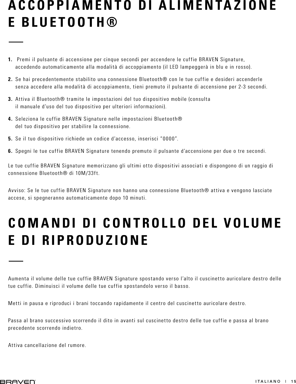 ITALIANO  |  15COMANDI DI CONTROLLO DEL VOLUME E DI RIPRODUZIONEAumenta il volume delle tue cuffie BRAVEN Signature spostando verso l’alto il cuscinetto auricolare destro delle tue cuffie. Diminuisci il volume delle tue cuffie spostandolo verso il basso.Metti in pausa e riproduci i brani toccando rapidamente il centro del cuscinetto auricolare destro.Passa al brano successivo scorrendo il dito in avanti sul cuscinetto destro delle tue cuffie e passa al brano precedente scorrendo indietro.Attiva cancellazione del rumore.ACCOPPIAMENTO DI ALIMENTAZIONE E BLUETOOTH® 1.   Premi il pulsante di accensione per cinque secondi per accendere le cuffie BRAVEN Signature, accedendo automaticamente alla modalità di accoppiamento (il LED lampeggerà in blu e in rosso).2.  Se hai precedentemente stabilito una connessione Bluetooth® con le tue cuffie e desideri accenderle senza accedere alla modalità di accoppiamento, tieni premuto il pulsante di accensione per 2-3 secondi.3.  Attiva il Bluetooth® tramite le impostazioni del tuo dispositivo mobile (consulta il manuale d’uso del tuo dispositivo per ulteriori informazioni).4.  Seleziona le cuffie BRAVEN Signature nelle impostazioni Bluetooth® del tuo dispositivo per stabilire la connessione.5.  Se il tuo dispositivo richiede un codice d’accesso, inserisci “0000”.6.  Spegni le tue cuffie BRAVEN Signature tenendo premuto il pulsante d’accensione per due o tre secondi. Le tue cuffie BRAVEN Signature memorizzano gli ultimi otto dispositivi associati e dispongono di un raggio di connessione Bluetooth® di 10M/33ft.Avviso: Se le tue cuffie BRAVEN Signature non hanno una connessione Bluetooth® attiva e vengono lasciate accese, si spegneranno automaticamente dopo 10 minuti.