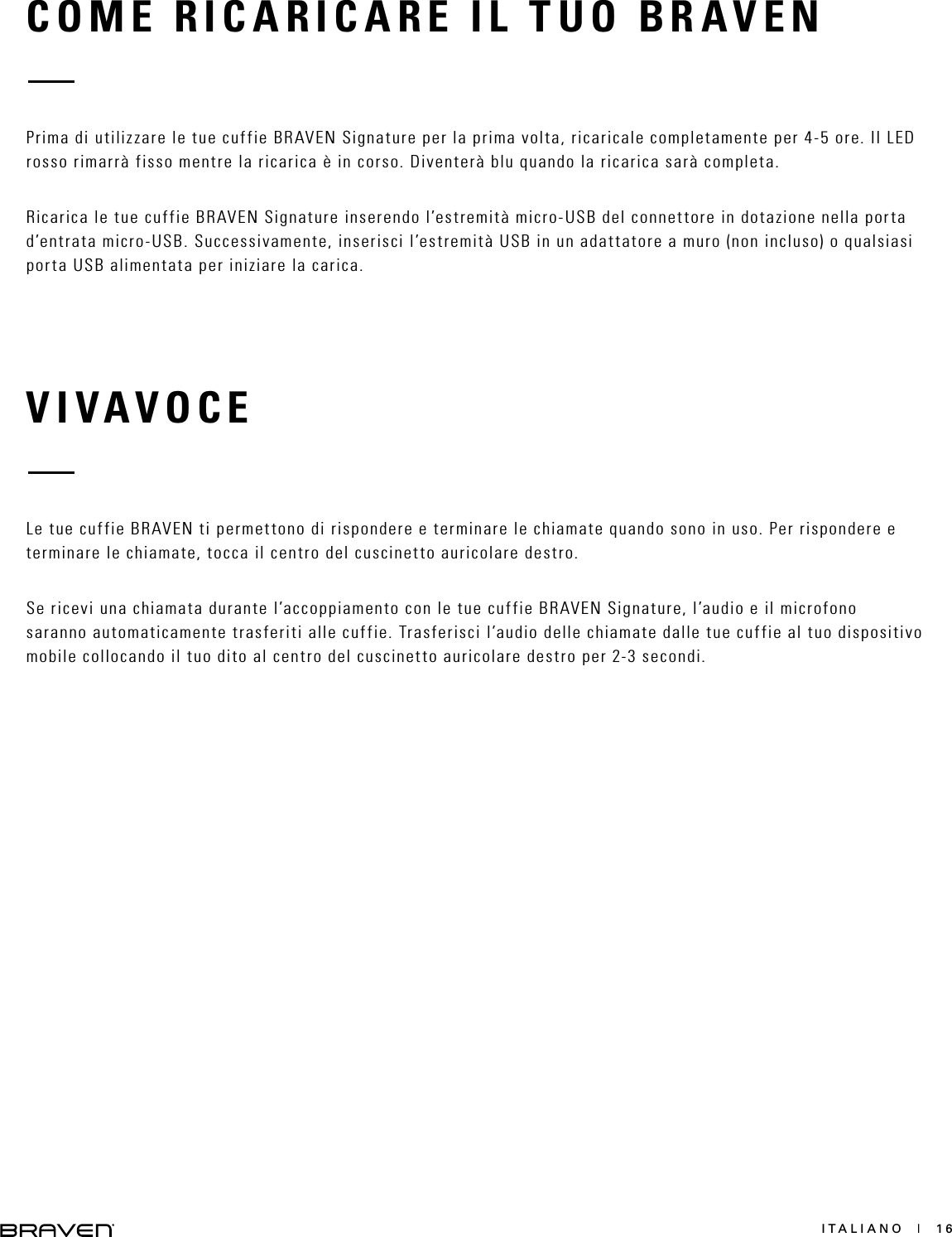 ITALIANO  |  16COME RICARICARE IL TUO BRAVENVIVAVOCEPrima di utilizzare le tue cuffie BRAVEN Signature per la prima volta, ricaricale completamente per 4-5 ore. Il LED rosso rimarrà fisso mentre la ricarica è in corso. Diventerà blu quando la ricarica sarà completa.Ricarica le tue cuffie BRAVEN Signature inserendo l’estremità micro-USB del connettore in dotazione nella porta d’entrata micro-USB. Successivamente, inserisci l’estremità USB in un adattatore a muro (non incluso) o qualsiasi porta USB alimentata per iniziare la carica.Le tue cuffie BRAVEN ti permettono di rispondere e terminare le chiamate quando sono in uso. Per rispondere e terminare le chiamate, tocca il centro del cuscinetto auricolare destro.Se ricevi una chiamata durante l’accoppiamento con le tue cuffie BRAVEN Signature, l’audio e il microfono  saranno automaticamente trasferiti alle cuffie. Trasferisci l’audio delle chiamate dalle tue cuffie al tuo dispositivo mobile collocando il tuo dito al centro del cuscinetto auricolare destro per 2-3 secondi.