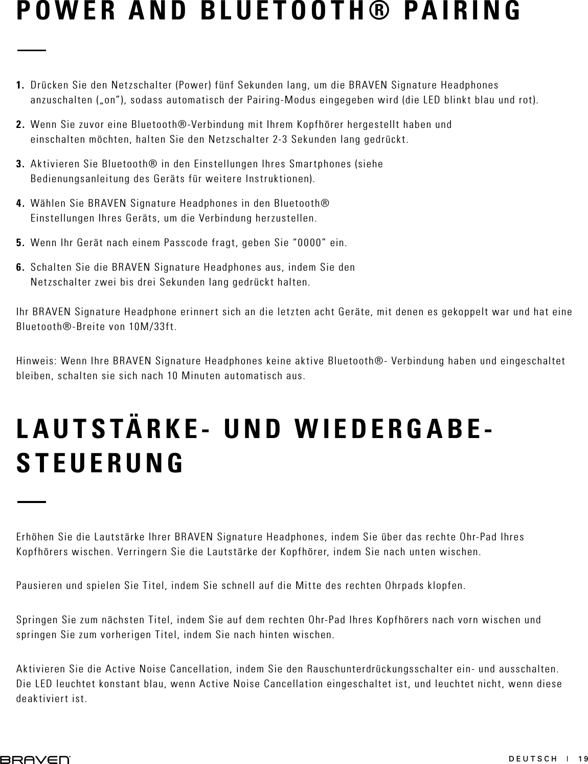 DEUTSCH  |  19LAUTSTÄRKE- UND WIEDERGABE-STEUERUNGErhöhen Sie die Lautstärke Ihrer BRAVEN Signature Headphones, indem Sie über das rechte Ohr-Pad Ihres Kopfhörers wischen. Verringern Sie die Lautstärke der Kopfhörer, indem Sie nach unten wischen.Pausieren und spielen Sie Titel, indem Sie schnell auf die Mitte des rechten Ohrpads klopfen.Springen Sie zum nächsten Titel, indem Sie auf dem rechten Ohr-Pad Ihres Kopfhörers nach vorn wischen und springen Sie zum vorherigen Titel, indem Sie nach hinten wischen.Aktivieren Sie die Active Noise Cancellation, indem Sie den Rauschunterdrückungsschalter ein- und ausschalten. Die LED leuchtet konstant blau, wenn Active Noise Cancellation eingeschaltet ist, und leuchtet nicht, wenn diese deaktiviert ist.POWER AND BLUETOOTH® PAIRING1.  Drücken Sie den Netzschalter (Power) fünf Sekunden lang, um die BRAVEN Signature Headphones anzuschalten („on”), sodass automatisch der Pairing-Modus eingegeben wird (die LED blinkt blau und rot).2.  Wenn Sie zuvor eine Bluetooth®-Verbindung mit Ihrem Kopfhörer hergestellt haben und einschalten möchten, halten Sie den Netzschalter 2-3 Sekunden lang gedrückt.3.  Aktivieren Sie Bluetooth® in den Einstellungen Ihres Smartphones (siehe Bedienungsanleitung des Geräts für weitere Instruktionen). 4.  Wählen Sie BRAVEN Signature Headphones in den Bluetooth® Einstellungen Ihres Geräts, um die Verbindung herzustellen.5.  Wenn Ihr Gerät nach einem Passcode fragt, geben Sie “0000” ein.6.  Schalten Sie die BRAVEN Signature Headphones aus, indem Sie den Netzschalter zwei bis drei Sekunden lang gedrückt halten.Ihr BRAVEN Signature Headphone erinnert sich an die letzten acht Geräte, mit denen es gekoppelt war und hat eine Bluetooth®-Breite von 10M/33ft.Hinweis: Wenn Ihre BRAVEN Signature Headphones keine aktive Bluetooth®- Verbindung haben und eingeschaltet bleiben, schalten sie sich nach 10 Minuten automatisch aus.