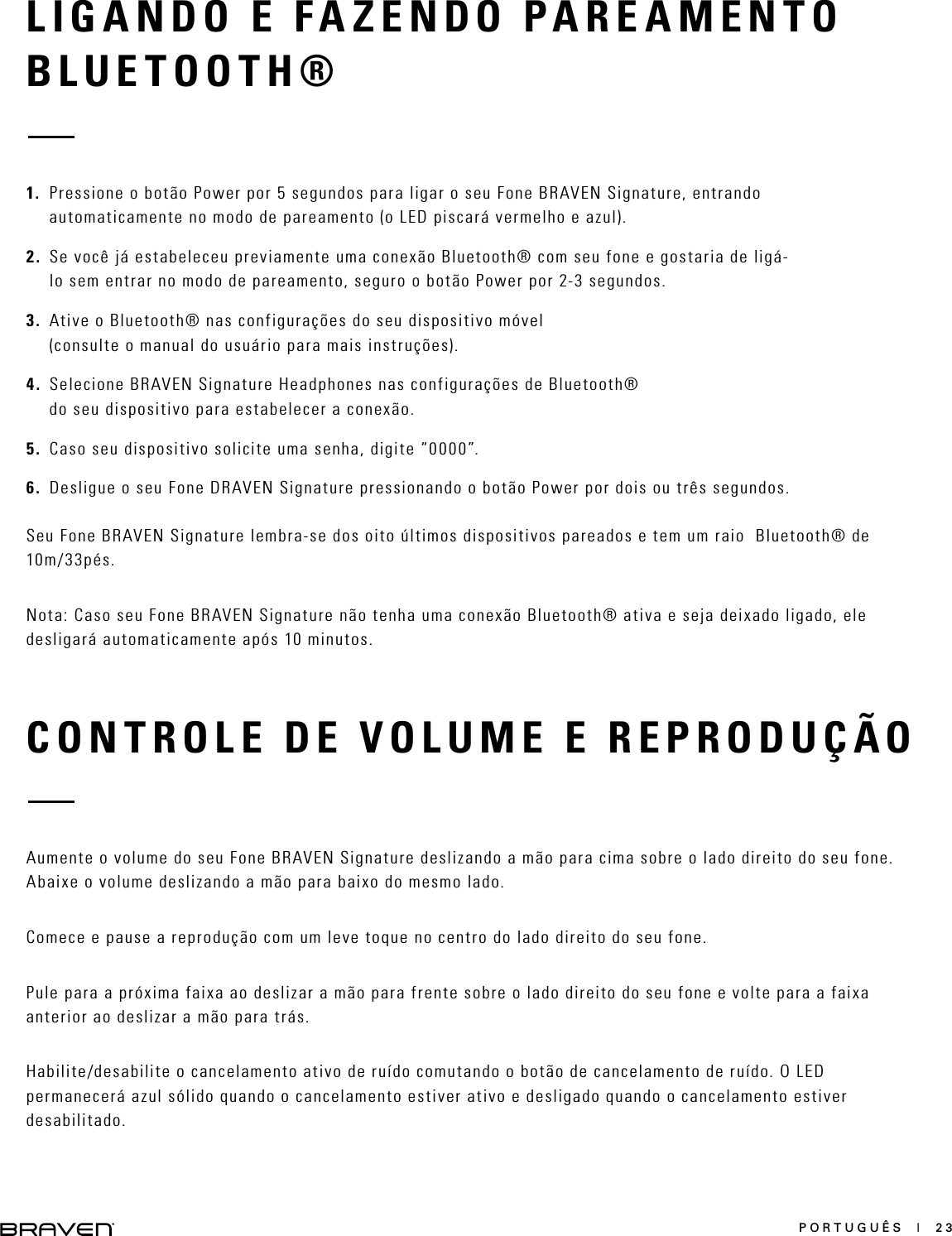 PORTUGUÊS  |  23CONTROLE DE VOLUME E REPRODUÇÃOAumente o volume do seu Fone BRAVEN Signature deslizando a mão para cima sobre o lado direito do seu fone. Abaixe o volume deslizando a mão para baixo do mesmo lado.Comece e pause a reprodução com um leve toque no centro do lado direito do seu fone.Pule para a próxima faixa ao deslizar a mão para frente sobre o lado direito do seu fone e volte para a faixa anterior ao deslizar a mão para trás.Habilite/desabilite o cancelamento ativo de ruído comutando o botão de cancelamento de ruído. O LED permanecerá azul sólido quando o cancelamento estiver ativo e desligado quando o cancelamento estiver desabilitado.LIGANDO E FAZENDO PAREAMENTO BLUETOOTH®1.  Pressione o botão Power por 5 segundos para ligar o seu Fone BRAVEN Signature, entrando automaticamente no modo de pareamento (o LED piscará vermelho e azul).2.  Se você já estabeleceu previamente uma conexão Bluetooth® com seu fone e gostaria de ligá-lo sem entrar no modo de pareamento, seguro o botão Power por 2-3 segundos.3.  Ative o Bluetooth® nas configurações do seu dispositivo móvel (consulte o manual do usuário para mais instruções).4.  Selecione BRAVEN Signature Headphones nas configurações de Bluetooth® do seu dispositivo para estabelecer a conexão.5.  Caso seu dispositivo solicite uma senha, digite “0000”.6.  Desligue o seu Fone DRAVEN Signature pressionando o botão Power por dois ou três segundos.Seu Fone BRAVEN Signature lembra-se dos oito últimos dispositivos pareados e tem um raio  Bluetooth® de 10m/33pés.Nota: Caso seu Fone BRAVEN Signature não tenha uma conexão Bluetooth® ativa e seja deixado ligado, ele desligará automaticamente após 10 minutos.