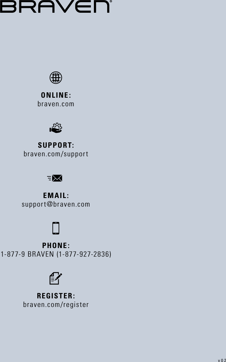 PHONE: 1-877-9 BRAVEN (1-877-927-2836)REGISTER: braven.com/registerSUPPORT:   braven.com/supportONLINE:   braven.comEMAIL: support@braven.comv02