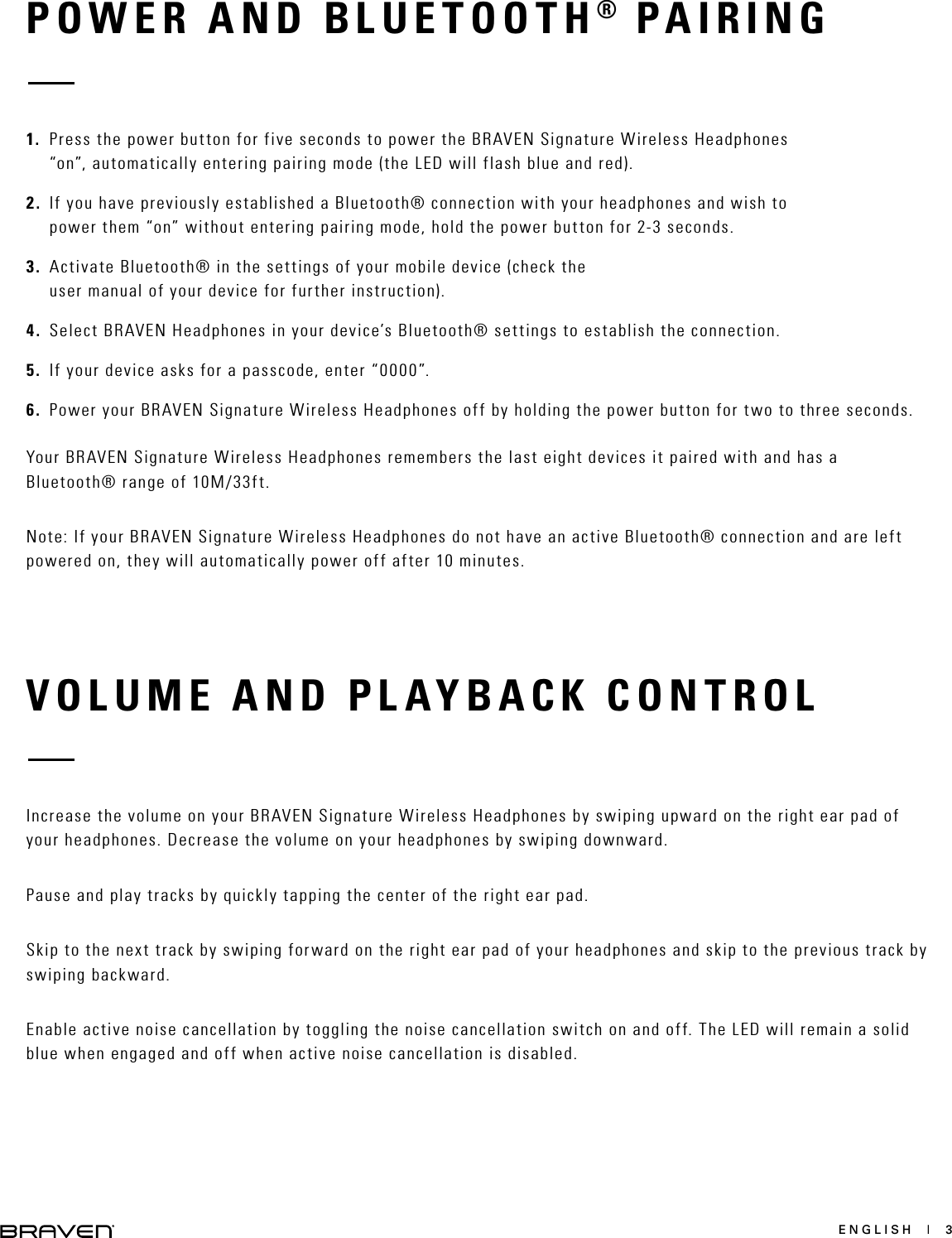 ENGLISH  |  3VOLUME AND PLAYBACK CONTROLIncrease the volume on your BRAVEN Signature Wireless Headphones by swiping upward on the right ear pad of your headphones. Decrease the volume on your headphones by swiping downward. Pause and play tracks by quickly tapping the center of the right ear pad. Skip to the next track by swiping forward on the right ear pad of your headphones and skip to the previous track by swiping backward. Enable active noise cancellation by toggling the noise cancellation switch on and off. The LED will remain a solid blue when engaged and off when active noise cancellation is disabled.   POWER AND BLUETOOTH® PAIRING1.  Press the power button for five seconds to power the BRAVEN Signature Wireless Headphones “on”, automatically entering pairing mode (the LED will flash blue and red).2.  If you have previously established a Bluetooth® connection with your headphones and wish to power them “on” without entering pairing mode, hold the power button for 2-3 seconds.3.  Activate Bluetooth® in the settings of your mobile device (check the user manual of your device for further instruction). 4.  Select BRAVEN Headphones in your device’s Bluetooth® settings to establish the connection. 5.  If your device asks for a passcode, enter “0000”.6.  Power your BRAVEN Signature Wireless Headphones off by holding the power button for two to three seconds. Your BRAVEN Signature Wireless Headphones remembers the last eight devices it paired with and has a Bluetooth® range of 10M/33ft. Note: If your BRAVEN Signature Wireless Headphones do not have an active Bluetooth® connection and are left powered on, they will automatically power off after 10 minutes. 