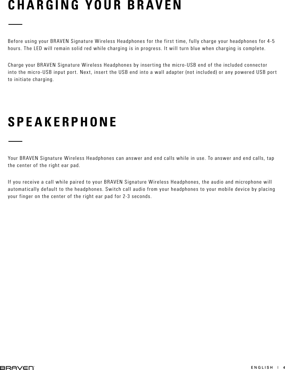 ENGLISH  |  4CHARGING YOUR BRAVENSPEAKERPHONEBefore using your BRAVEN Signature Wireless Headphones for the first time, fully charge your headphones for 4-5 hours. The LED will remain solid red while charging is in progress. It will turn blue when charging is complete. Charge your BRAVEN Signature Wireless Headphones by inserting the micro-USB end of the included connector into the micro-USB input port. Next, insert the USB end into a wall adapter (not included) or any powered USB port to initiate charging. Your BRAVEN Signature Wireless Headphones can answer and end calls while in use. To answer and end calls, tap the center of the right ear pad. If you receive a call while paired to your BRAVEN Signature Wireless Headphones, the audio and microphone will automatically default to the headphones. Switch call audio from your headphones to your mobile device by placing your finger on the center of the right ear pad for 2-3 seconds. 