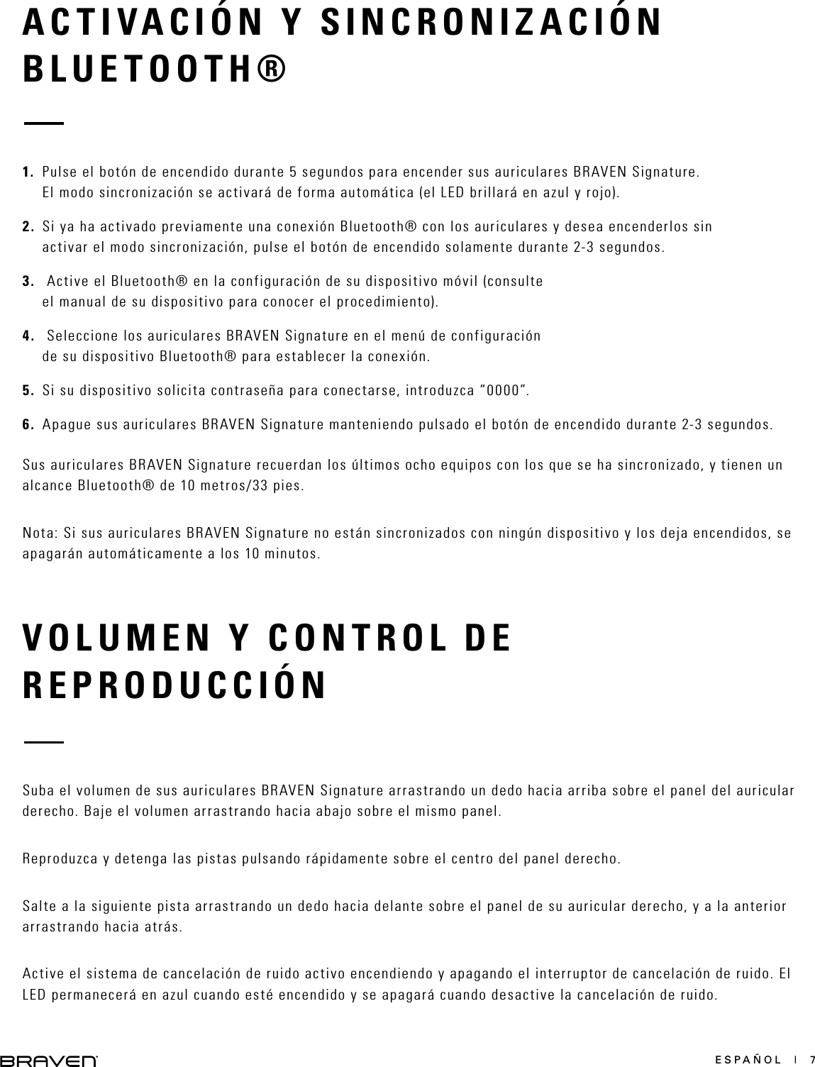 ESPAÑOL  |  7VOLUMEN Y CONTROL DE REPRODUCCIÓNSuba el volumen de sus auriculares BRAVEN Signature arrastrando un dedo hacia arriba sobre el panel del auricular derecho. Baje el volumen arrastrando hacia abajo sobre el mismo panel.Reproduzca y detenga las pistas pulsando rápidamente sobre el centro del panel derecho.Salte a la siguiente pista arrastrando un dedo hacia delante sobre el panel de su auricular derecho, y a la anterior arrastrando hacia atrás.Active el sistema de cancelación de ruido activo encendiendo y apagando el interruptor de cancelación de ruido. El LED permanecerá en azul cuando esté encendido y se apagará cuando desactive la cancelación de ruido. ACTIVACIÓN Y SINCRONIZACIÓN BLUETOOTH®1.  Pulse el botón de encendido durante 5 segundos para encender sus auriculares BRAVEN Signature. El modo sincronización se activará de forma automática (el LED brillará en azul y rojo).2.  Si ya ha activado previamente una conexión Bluetooth® con los auriculares y desea encenderlos sin activar el modo sincronización, pulse el botón de encendido solamente durante 2-3 segundos.3.   Active el Bluetooth® en la configuración de su dispositivo móvil (consulte el manual de su dispositivo para conocer el procedimiento).4.   Seleccione los auriculares BRAVEN Signature en el menú de configuración de su dispositivo Bluetooth® para establecer la conexión.5.  Si su dispositivo solicita contraseña para conectarse, introduzca “0000”.6.  Apague sus auriculares BRAVEN Signature manteniendo pulsado el botón de encendido durante 2-3 segundos. Sus auriculares BRAVEN Signature recuerdan los últimos ocho equipos con los que se ha sincronizado, y tienen un alcance Bluetooth® de 10 metros/33 pies.Nota: Si sus auriculares BRAVEN Signature no están sincronizados con ningún dispositivo y los deja encendidos, se apagarán automáticamente a los 10 minutos.