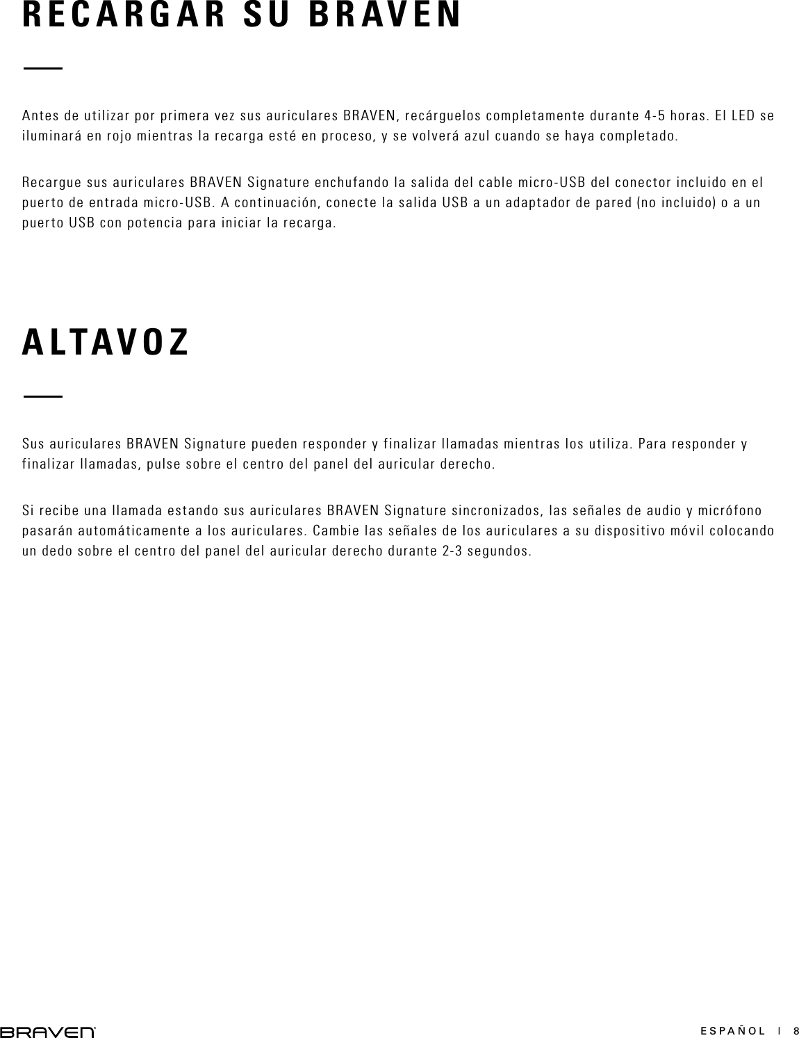 ESPAÑOL  |  8RECARGAR SU BRAVENALTAVOZAntes de utilizar por primera vez sus auriculares BRAVEN, recárguelos completamente durante 4-5 horas. El LED se iluminará en rojo mientras la recarga esté en proceso, y se volverá azul cuando se haya completado.Recargue sus auriculares BRAVEN Signature enchufando la salida del cable micro-USB del conector incluido en el puerto de entrada micro-USB. A continuación, conecte la salida USB a un adaptador de pared (no incluido) o a un puerto USB con potencia para iniciar la recarga.Sus auriculares BRAVEN Signature pueden responder y finalizar llamadas mientras los utiliza. Para responder y finalizar llamadas, pulse sobre el centro del panel del auricular derecho.Si recibe una llamada estando sus auriculares BRAVEN Signature sincronizados, las señales de audio y micrófono pasarán automáticamente a los auriculares. Cambie las señales de los auriculares a su dispositivo móvil colocando un dedo sobre el centro del panel del auricular derecho durante 2-3 segundos.