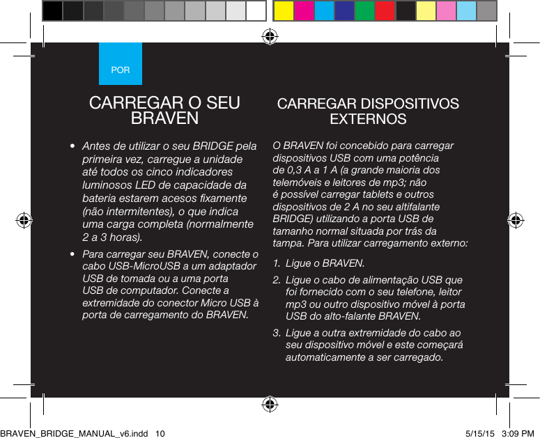 PORCARREGAR O SEU BRAVEN•  Antes de utilizar o seu BRIDGE pela primeira vez, carregue a unidade até todos os cinco indicadores luminosos LED de capacidade da bateria estarem acesos xamente (não intermitentes), o que indica uma carga completa (normalmente 2 a 3 horas). •  Para carregar seu BRAVEN, conecte o cabo USB-MicroUSB a um adaptador USB de tomada ou a uma porta USB de computador. Conecte a extremidade do conector Micro USB à porta de carregamento do BRAVEN.O BRAVEN foi concebido para carregar dispositivos USB com uma potência de 0,3 A a 1 A (a grande maioria dos telemóveis e leitores de mp3; não é possível carregar tablets e outros dispositivos de 2 A no seu altifalante BRIDGE) utilizando a porta USB de tamanho normal situada por trás da tampa. Para utilizar carregamento externo: 1.  Ligue o BRAVEN.2.  Ligue o cabo de alimentação USB que foi fornecido com o seu telefone, leitor mp3 ou outro dispositivo móvel à porta USB do alto-falante BRAVEN.3.  Ligue a outra extremidade do cabo ao seu dispositivo móvel e este começará automaticamente a ser carregado.CARREGAR DISPOSITIVOS EXTERNOSBRAVEN_BRIDGE_MANUAL_v6.indd   10 5/15/15   3:09 PM