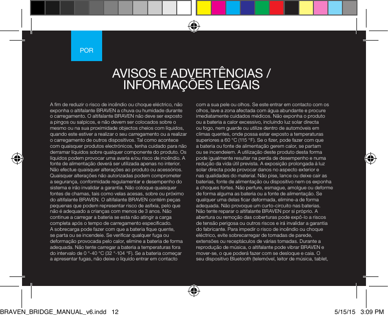 PORA m de reduzir o risco de incêndio ou choque eléctrico, não exponha o altifalante BRAVEN a chuva ou humidade durante o carregamento. O altifalante BRAVEN não deve ser exposto a pingos ou salpicos, e não devem ser colocados sobre o mesmo ou na sua proximidade objectos cheios com líquidos, quando este estiver a realizar o seu carregamento ou a realizar o carregamento de outros dispositivos. Tal como acontece com quaisquer produtos electrónicos, tenha cuidado para não derramar líquidos sobre qualquer componente do produto. Os líquidos podem provocar uma avaria e/ou risco de incêndio. A fonte de alimentação deverá ser utilizada apenas no interior. Não efectue quaisquer alterações ao produto ou acessórios. Quaisquer alterações não autorizadas podem comprometer a segurança, conformidade regulamentar e desempenho do sistema e irão invalidar a garantia. Não coloque quaisquer fontes de chamas, tais como velas acesas, sobre ou próximo do altifalante BRAVEN. O altifalante BRAVEN contém peças pequenas que podem representar risco de asxia, pelo que não é adequado a crianças com menos de 3 anos. Não continue a carregar a bateria se esta não atingir a carga completa após o tempo de carregamento especicado. A sobrecarga pode fazer com que a bateria que quente, se parta ou se incendeie. Se vericar qualquer fuga ou deformação provocada pelo calor, elimine a bateria de forma adequada. Não tente carregar a bateria a temperaturas fora do intervalo de 0 °-40 °C (32 °-104 °F). Se a bateria começar a apresentar fugas, não deixe o líquido entrar em contacto com a sua pele ou olhos. Se este entrar em contacto com os olhos, lave a zona afectada com água abundante e procure imediatamente cuidados médicos. Não exponha o produto ou a bateria a calor excessivo, incluindo luz solar directa ou fogo, nem guarde ou utilize dentro de automóveis em climas quentes, onde possa estar exposto a temperaturas superiores a 60 °C (115 °F). Se o zer, pode fazer com que a bateria ou fonte de alimentação gerem calor, se partam ou se incendeiem. A utilização deste produto desta forma pode igualmente resultar na perda de desempenho e numa redução da vida útil prevista. A exposição prolongada à luz solar directa pode provocar danos no aspecto exterior e nas qualidades do material. Não pise, lance ou deixe cair as baterias, fonte de alimentação ou dispositivo nem os exponha a choques fortes. Não perfure, esmague, amolgue ou deforme de forma alguma as bateria ou a fonte de alimentação. Se qualquer uma delas car deformada, elimine-a de forma adequada. Não provoque um curto-circuito nas baterias. Não tente reparar o altifalante BRAVEN por si próprio. A abertura ou remoção das coberturas pode expô-lo a riscos de tensão perigosa ou outros riscos e irá invalidar a garantia do fabricante. Para impedir o risco de incêndio ou choque eléctrico, evite sobrecarregar de tomadas de parede, extensões ou receptáculos de várias tomadas. Durante a reprodução de música, o altifalante pode vibrar BRAVEN e mover-se, o que poderá fazer com se desloque e caia. O seu dispositivo Bluetooth (telemóvel, leitor de música, tablet, AVISOS E ADVERTÊNCIAS / INFORMAÇÕES LEGAIS BRAVEN_BRIDGE_MANUAL_v6.indd   12 5/15/15   3:09 PM
