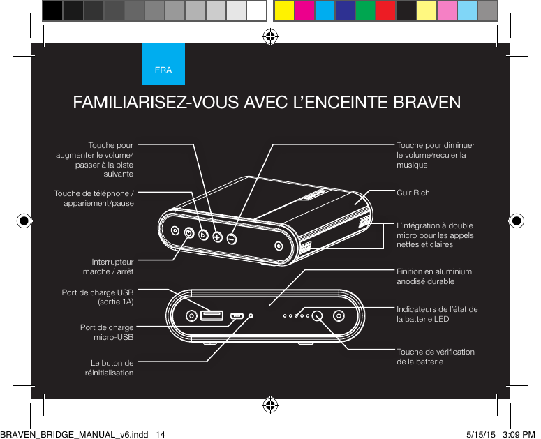 FRATouche pour diminuer le volume/reculer la musiqueTouche pour augmenter le volume/passer à la piste suivanteTouche de téléphone /appariement/pause Interrupteur  marche / arrêtFAMILIARISEZ-VOUS AVEC L’ENCEINTE BRAVENLe buton de réinitialisationPort de charge  micro-USBPort de charge USB (sortie 1A) Indicateurs de l’état de la batterie LEDTouche de vérication de la batterie Finition en aluminium anodisé durableCuir RichL’intégration à double micro pour les appels nettes et clairesBRAVEN_BRIDGE_MANUAL_v6.indd   14 5/15/15   3:09 PM