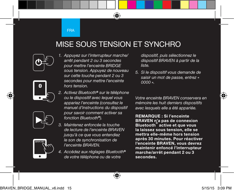 FRAMISE SOUS TENSION ET SYNCHRO1.  Appuyez sur l’interrupteur marche/arrêt pendant 2 ou 3 secondes pour mettre l’enceinte BRIDGE sous tension. Appuyez de nouveau sur cette touche pendant 2 ou 3 secondes pour mettre l’enceinte hors tension.2.  Activez Bluetooth® sur le téléphone ou le dispositif avec lequel vous appariez l’enceinte (consultez le manuel d’instructions du dispositif pour savoir comment activer sa fonction Bluetooth®).3.  Maintenez enfoncée la touche de lecture de l’enceinte BRAVEN jusqu’à ce que vous entendiez le son de synchronisation de l’enceinte BRAVEN. 4.  Accédez aux réglages Bluetooth® de votre téléphone ou de votre dispositif, puis sélectionnez le dispositif BRAVEN à partir de la liste. 5.  Si le dispositif vous demande de saisir un mot de passe, entrez « 0000 ». Votre enceinte BRAVEN conservera en mémoire les huit derniers dispositifs avec lesquels elle a été appariée. REMARQUE : Si l’enceinte BRAVEN n’a pas de connexion Bluetooth® active et que vous la laissez sous tension, elle se mettra elle-même hors tension après 30 minutes. Pour réactiver l’enceinte BRAVEN, vous devrez maintenir enfoncé l’interrupteur marche/arrêt pendant 2 ou 3 secondes. BRAVEN_BRIDGE_MANUAL_v6.indd   15 5/15/15   3:09 PM