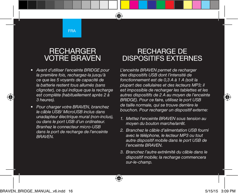 FRARECHARGER VOTRE BRAVEN•  Avant d’utiliser l’enceinte BRIDGE pour la première fois, rechargez-la jusqu’à ce que les 5 voyants de capacité de la batterie restent tous allumés (sans clignoter), ce qui indique que la recharge est complète (habituellement après 2 à 3 heures). •  Pour charger votre BRAVEN, branchez le câble USB/ MicroUSB inclus dans unadapteur électrique mural (non-inclus), ou dans le port USB d’un ordinateur. Branhez le connecteur micro-USB dans le port de recharge de l’enceinte BRAVEN.L’enceinte BRAVEN permet de recharger des dispositifs USB dont l’intensité de fonctionnement est de 0,3 A à 1 A (soit la plupart des cellulaires et des lecteurs MP3; il est impossible de recharger les tablettes et les autres dispositifs de 2 A au moyen de l’enceinte BRIDGE). Pour ce faire, utilisez le port USB de taille normale, qui se trouve derrière le bouchon. Pour recharger un dispositif externe:1.  Mettez l’enceinte BRAVEN sous tension au moyen du bouton marche/arrêt. 2.  Branchez le câble d’alimentation USB fourni avec le téléphone, le lecteur MP3 ou tout autre dispositif mobile dans le port USB de l’enceinte BRAVEN. 3.  Branchez l’autre extrémité du câble dans le dispositif mobile; la recharge commencera sur-le-champ.RECHARGE DE DISPOSITIFS EXTERNES BRAVEN_BRIDGE_MANUAL_v6.indd   16 5/15/15   3:09 PM