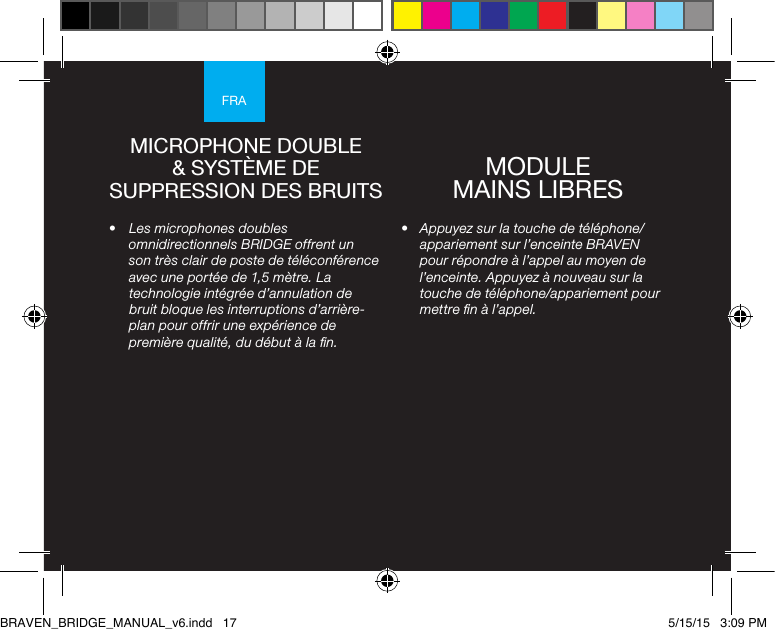 FRA•  Appuyez sur la touche de téléphone/appariement sur l’enceinte BRAVEN pour répondre à l’appel au moyen de l’enceinte. Appuyez à nouveau sur la touche de téléphone/appariement pour mettre n à l’appel.•  Les microphones doubles omnidirectionnels BRIDGE offrent un son très clair de poste de téléconférence avec une portée de 1,5 mètre. La technologie intégrée d’annulation de bruit bloque les interruptions d’arrière-plan pour offrir une expérience de première qualité, du début à la n.MICROPHONE DOUBLE &amp; SYSTÈME DE SUPPRESSION DES BRUITS MODULE  MAINS LIBRES BRAVEN_BRIDGE_MANUAL_v6.indd   17 5/15/15   3:09 PM