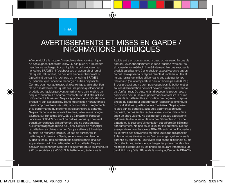 FRAAn de réduire le risque d’incendie ou de choc électrique, ne pas exposer l’enceinte BRAVEN à la pluie ni à l’humidité pendant sa recharge. Aucun liquide ne doit s’écouler sur l’enceinte BRAVEN ni l’éclabousser, et aucun objet rempli de liquide, tel un vase, ne doit être placé sur l’enceinte ni à proximité pendant la recharge de l’enceinte BRAVEN ou pendant que l’enceinte recharge d’autres dispositifs. Comme pour tout autre produit électronique, faire attention de ne pas déverser de liquide sur une partie quelconque du produit. Les liquides peuvent entraîner une panne et/ou un risque d’incendie. La source d’alimentation doit être utilisée uniquement à l’intérieur. Ne pas apporter de modications au produit ni aux accessoires. Toute modication non autorisée peut compromettre la sécurité, la conformité aux règlements et la performance du système, et elle annulera la garantie. Ne pas placer une source de ammes, telle qu’une bougie allumée, sur l’enceinte BRAVEN ou à proximité. Puisque l’enceinte BRAVEN contient de petites pièces qui peuvent constituer un risque d’étouffement, elle ne convient pas aux enfants âgés de moins de 3 ans. Cesser de recharger la batterie si sa pleine charge n’est pas atteinte à l’intérieur du délai de recharge indiqué. En cas de surcharge, la batterie peut devenir brûlante, se fendre ou s’enammer. Si des fuites ou des déformations causées par la chaleur apparaissent, éliminer adéquatement la batterie. Ne pas essayer de recharger la batterie si la température est inférieure à 0° ou supérieure à 40 °C. Si la batterie fuit, éviter que le liquide entre en contact avec la peau ou les yeux. En cas de contact, laver abondamment la zone touchée avec de l’eau et consulter un médecin immédiatement. Ne pas exposer le produit ou la batterie à une chaleur excessive; entre autres, ne pas les exposer aux rayons directs du soleil ni au feu et ne pas les ranger ni les utiliser dans une auto par temps très chaud (où la température peut atteindre plus de 60 °C). Si ces précautions ne sont pas respectées, la batterie et la source d’alimentation peuvent devenir brûlantes, se fendre ou s’enammer. De plus, le fait d’exposer le produit à ces conditions peut nuire à sa performance et réduire la durée de vie de la batterie. Une exposition prolongée aux rayons directs du soleil peut endommager l’apparence extérieure du produit et les qualités de ses matériaux. Ne pas poser le pied sur les batteries, la source d’alimentation ou le dispositif; ne pas les lancer, les laisser tomber ni leur faire subir un choc violent. Ne pas percer, écraser, cabosser ni déformer les batteries ou la source d’alimentation. Si une batterie ou la source d’alimentation est déformée, l’éliminer adéquatement. Ne pas court-circuiter les batteries. Ne pas essayer de réparer l’enceinte BRAVEN soi-même. L’ouverture ou le retrait des couvercles entraîne un risque d’exposition à des tensions élevées ou à d’autres dangers, et annulera la garantie du fabricant. Pour éviter tout risque d’incendie ou de choc électrique, éviter de surcharger les prises murales, les rallonges électriques ou les prises de courant intégrées à un produit. Lorsqu’elle diffuse de la musique, l’enceinte BRAVEN AVERTISSEMENTS ET MISES EN GARDE / INFORMATIONS JURIDIQUES BRAVEN_BRIDGE_MANUAL_v6.indd   18 5/15/15   3:09 PM
