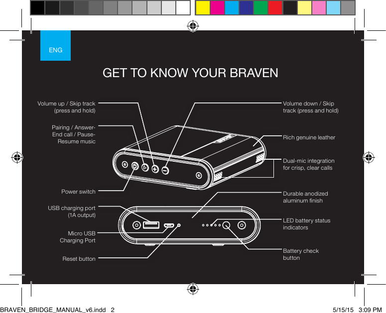 ENGGET TO KNOW YOUR BRAVENLED battery status indicatorsBattery check buttonDurable anodized aluminum nishRich genuine leatherDual-mic integration for crisp, clear callsReset buttonPower switchPairing / Answer- End call / Pause-Resume musicVolume down / Skip track (press and hold)Micro USB  Charging PortVolume up / Skip track (press and hold)USB charging port (1A output)BRAVEN_BRIDGE_MANUAL_v6.indd   2 5/15/15   3:09 PM