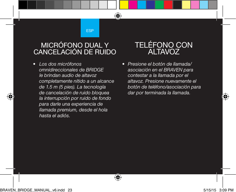 ESP•  Presione el botón de llamada/asociación en el BRAVEN para contestar a la llamada por el altavoz. Presione nuevamente el botón de teléfono/asociación para dar por terminada la llamada.•  Los dos micrófonos omnidireccionales de BRIDGE le brindan audio de altavoz completamente nítido a un alcance de 1.5 m (5 pies). La tecnología de cancelación de ruido bloquea la interrupción por ruido de fondo para darle una experiencia de llamada premium, desde el hola hasta el adiós.MICRÓFONO DUAL Y CANCELACIÓN DE RUIDO TELÉFONO CON ALTAVOZBRAVEN_BRIDGE_MANUAL_v6.indd   23 5/15/15   3:09 PM