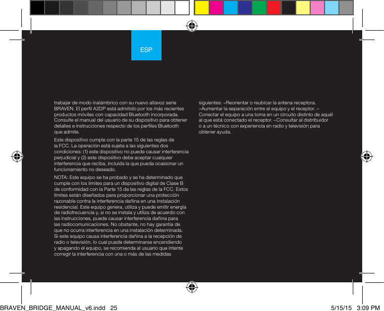 ESPtrabajar de modo inalámbrico con su nuevo altavoz serie BRAVEN. El perl A2DP está admitido por los más recientes productos móviles con capacidad Bluetooth incorporada. Consulte el manual del usuario de su dispositivo para obtener detalles e instrucciones respecto de los perles Bluetooth que admite. Este dispositivo cumple con la parte 15 de las reglas de la FCC. La operación está sujeta a las siguientes dos condiciones: (1) este dispositivo no puede causar interferencia perjudicial y (2) este dispositivo debe aceptar cualquier interferencia que reciba, incluida la que pueda ocasionar un funcionamiento no deseado.NOTA: Este equipo se ha probado y se ha determinado que cumple con los límites para un dispositivo digital de Clase B de conformidad con la Parte 15 de las reglas de la FCC. Estos límites están diseñados para proporcionar una protección razonable contra la interferencia dañina en una instalación residencial. Este equipo genera, utiliza y puede emitir energía de radiofrecuencia y, si no se instala y utiliza de acuerdo con las instrucciones, puede causar interferencia dañina para las radiocomunicaciones. No obstante, no hay garantía de que no ocurra interferencia en una instalación determinada. Si este equipo causa interferencia dañina a la recepción de radio o televisión, lo cual puede determinarse encendiendo y apagando el equipo, se recomienda al usuario que intente corregir la interferencia con una o más de las medidas siguientes: –Reorientar o reubicar la antena receptora. –Aumentar la separación entre el equipo y el receptor. –Conectar el equipo a una toma en un circuito distinto de aquél al que está conectado el receptor. –Consultar al distribuidor o a un técnico con experiencia en radio y televisión para obtener ayuda.BRAVEN_BRIDGE_MANUAL_v6.indd   25 5/15/15   3:09 PM