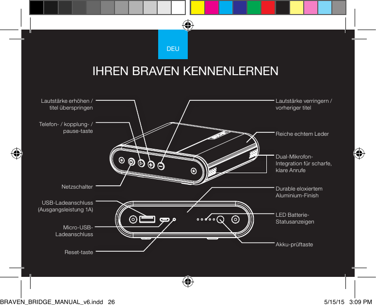 DEUIHREN BRAVEN KENNENLERNENTelefon- / kopplung- /pause-tasteLED Batterie-StatusanzeigenAkku-prüftasteDurable eloxiertem Aluminium-FinishReiche echtem LederDual-Mikrofon-Integration für scharfe, klare AnrufeReset-tasteMicro-USB-LadeanschlussUSB-Ladeanschluss (Ausgangsleistung 1A)Lautstärke verringern / vorheriger titelLautstärke erhöhen / titel überspringenNetzschalterBRAVEN_BRIDGE_MANUAL_v6.indd   26 5/15/15   3:09 PM