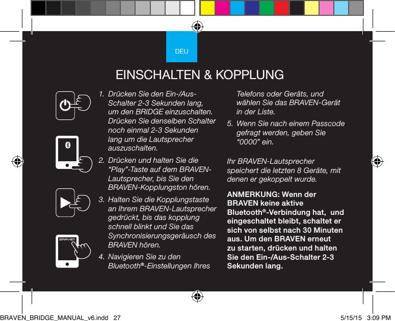 DEUEINSCHALTEN &amp; KOPPLUNG1.  Drücken Sie den Ein-/Aus-Schalter 2-3 Sekunden lang, um den BRIDGE einzuschalten. Drücken Sie denselben Schalter noch einmal 2-3 Sekunden lang um die Lautsprecher auszuschalten.2.  Drücken und halten Sie die “Play”-Taste auf dem BRAVEN-Lautsprecher, bis Sie den BRAVEN-Kopplungston hören.3.  Halten Sie die Kopplungstaste an Ihrem BRAVEN-Lautsprecher gedrückt, bis das kopplung schnell blinkt und Sie das Synchronisierungsgeräusch des BRAVEN hören.4.  Navigieren Sie zu den Bluetooth®-Einstellungen Ihres Telefons oder Geräts, und wählen Sie das BRAVEN-Gerät in der Liste.5.  Wenn Sie nach einem Passcode gefragt werden, geben Sie “0000” ein.Ihr BRAVEN-Lautsprecher speichert die letzten 8 Geräte, mit denen er gekoppelt wurde.ANMERKUNG: Wenn der BRAVEN keine aktive Bluetooth®-Verbindung hat,  und eingeschaltet bleibt, schaltet er sich von selbst nach 30 Minuten aus. Um den BRAVEN erneut zu starten, drücken und halten Sie den Ein-/Aus-Schalter 2-3 Sekunden lang. BRAVEN_BRIDGE_MANUAL_v6.indd   27 5/15/15   3:09 PM