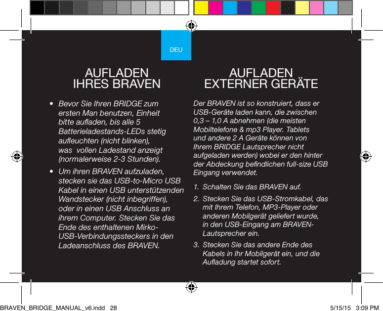 DEUAUFLADEN  IHRES BRAVEN•  Bevor Sie Ihren BRIDGE zum ersten Man benutzen, Einheit bitte auaden, bis alle 5 Batterieladestands-LEDs stetig aueuchten (nicht blinken), was  vollen Ladestand anzeigt (normalerweise 2-3 Stunden).•  Um ihren BRAVEN aufzuladen, stecken sie das USB-to-Micro USB Kabel in einen USB unterstützenden Wandstecker (nicht inbegriffen), oder in einen USB Anschluss an ihrem Computer. Stecken Sie das Ende des enthaltenen Mirko-USB-Verbindungssteckers in den Ladeanschluss des BRAVEN. Der BRAVEN ist so konstruiert, dass er USB-Geräte laden kann, die zwischen  0,3 – 1,0 A abnehmen (die meisten Mobiltelefone &amp; mp3 Player. Tablets und andere 2 A Geräte können von Ihrem BRIDGE Lautsprecher nicht aufgeladen werden) wobei er den hinter der Abdeckung bendlichen full-size USB Eingang verwendet.1.  Schalten Sie das BRAVEN auf.2.  Stecken Sie das USB-Stromkabel, das mit Ihrem Telefon, MP3-Player oder anderen Mobilgerät geliefert wurde, in den USB-Eingang am BRAVEN-Lautsprecher ein.3.  Stecken Sie das andere Ende des Kabels in Ihr Mobilgerät ein, und die Auadung startet sofort.AUFLADEN  EXTERNER GERÄTEBRAVEN_BRIDGE_MANUAL_v6.indd   28 5/15/15   3:09 PM