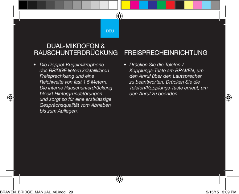 DEU•  Drücken Sie die Telefon-/Kopplungs-Taste am BRAVEN, um den Anruf über den Lautsprecher zu beantworten. Drücken Sie die Telefon/Kopplungs-Taste erneut, um den Anruf zu beenden.•  Die Doppel-Kugelmikrophone des BRIDGE liefern kristallklaren Freisprechklang und eine Reichweite von fast 1,5 Metern. Die interne Rauschunterdrückung blockt Hintergrundstörungen und sorgt so für eine erstklassige Gesprächsqualität vom Abheben bis zum Auegen.DUAL-MIKROFON &amp; RAUSCHUNTERDRÜCKUNG FREISPRECHEINRICHTUNGBRAVEN_BRIDGE_MANUAL_v6.indd   29 5/15/15   3:09 PM