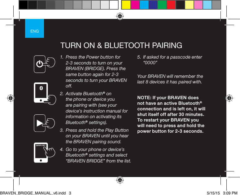 ENGTURN ON &amp; BLUETOOTH PAIRING1.  Press the Power button for 2-3 seconds to turn on your BRAVEN (BRIDGE). Press the same button again for 2-3 seconds to turn your BRAVEN off.2.  Activate Bluetooth® on the phone or device you are pairing with (see your device’s instruction manual for information on activating its Bluetooth® settings).3.  Press and hold the Play Button on your BRAVEN until you hear the BRAVEN pairing sound.4.  Go to your phone or device’s Bluetooth® settings and select “BRAVEN BRIDGE” from the list.5.  If asked for a passcode enter “0000” Your BRAVEN will remember the last 8 devices it has paired with.NOTE: If your BRAVEN does not have an active Bluetooth® connection and is left on, it will shut itself off after 30 minutes. To restart your BRAVEN you will need to press and hold the power button for 2-3 seconds.BRAVEN_BRIDGE_MANUAL_v6.indd   3 5/15/15   3:09 PM