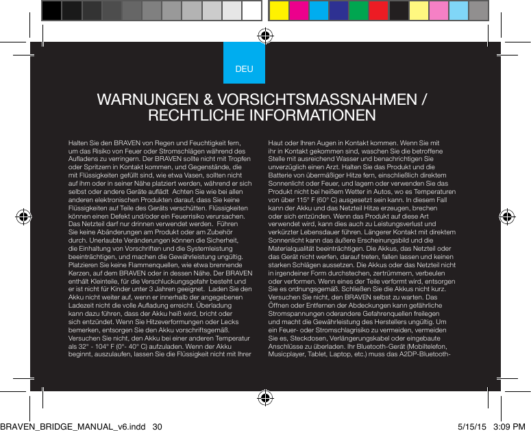 DEUHalten Sie den BRAVEN von Regen und Feuchtigkeit fern, um das Risiko von Feuer oder Stromschlägen während des Auadens zu verringern. Der BRAVEN sollte nicht mit Tropfen oder Spritzern in Kontakt kommen, und Gegenstände, die mit Flüssigkeiten gefüllt sind, wie etwa Vasen, sollten nicht auf ihm oder in seiner Nähe platziert werden, während er sich selbst oder andere Geräte auädt  Achten Sie wie bei allen anderen elektronischen Produkten darauf, dass Sie keine Flüssigkeiten auf Teile des Geräts verschütten. Flüssigkeiten können einen Defekt und/oder ein Feuerrisiko verursachen. Das Netzteil darf nur drinnen verwendet werden.  Führen Sie keine Abänderungen am Produkt oder am Zubehör durch. Unerlaubte Veränderungen können die Sicherheit, die Einhaltung von Vorschriften und die Systemleistung beeinträchtigen, und machen die Gewährleistung ungültig. Platzieren Sie keine Flammenquellen, wie etwa brennende Kerzen, auf dem BRAVEN oder in dessen Nähe. Der BRAVEN enthält Kleinteile, für die Verschluckungsgefahr besteht und er ist nicht für Kinder unter 3 Jahren geeignet.  Laden Sie den Akku nicht weiter auf, wenn er innerhalb der angegebenen Ladezeit nicht die volle Auadung erreicht. Überladung kann dazu führen, dass der Akku heiß wird, bricht oder sich entzündet. Wenn Sie Hitzeverformungen oder Lecks bemerken, entsorgen Sie den Akku vorschriftsgemäß. Versuchen Sie nicht, den Akku bei einer anderen Temperatur als 32° - 104° F (0°- 40° C) aufzuladen. Wenn der Akku beginnt, auszulaufen, lassen Sie die Flüssigkeit nicht mit Ihrer Haut oder Ihren Augen in Kontakt kommen. Wenn Sie mit ihr in Kontakt gekommen sind, waschen Sie die betroffene Stelle mit ausreichend Wasser und benachrichtigen Sie unverzüglich einen Arzt. Halten Sie das Produkt und die Batterie von übermäßiger Hitze fern, einschließlich direktem Sonnenlicht oder Feuer, und lagern oder verwenden Sie das Produkt nicht bei heißem Wetter in Autos, wo es Temperaturen von über 115° F (60° C) ausgesetzt sein kann. In diesem Fall kann der Akku und das Netzteil Hitze erzeugen, brechen oder sich entzünden. Wenn das Produkt auf diese Art verwendet wird, kann dies auch zu Leistungsverlust und verkürzter Lebensdauer führen. Längerer Kontakt mit direktem Sonnenlicht kann das äußere Erscheinungsbild und die Materialqualität beeinträchtigen. Die Akkus, das Netzteil oder das Gerät nicht werfen, darauf treten, fallen lassen und keinen starken Schlägen aussetzen. Die Akkus oder das Netzteil nicht in irgendeiner Form durchstechen, zertrümmern, verbeulen oder verformen. Wenn eines der Teile verformt wird, entsorgen Sie es ordnungsgemäß. Schließen Sie die Akkus nicht kurz. Versuchen Sie nicht, den BRAVEN selbst zu warten. Das Öffnen oder Entfernen der Abdeckungen kann gefährliche Stromspannungen oderandere Gefahrenquellen freilegen und macht die Gewährleistung des Herstellers ungültig. Um ein Feuer- oder Stromschlagrisiko zu vermeiden, vermeiden Sie es, Steckdosen, Verlängerungskabel oder eingebaute Anschlüsse zu überladen. Ihr Bluetooth-Gerät (Mobiltelefon, Musicplayer, Tablet, Laptop, etc.) muss das A2DP-Bluetooth-WARNUNGEN &amp; VORSICHTSMASSNAHMEN / RECHTLICHE INFORMATIONENBRAVEN_BRIDGE_MANUAL_v6.indd   30 5/15/15   3:09 PM