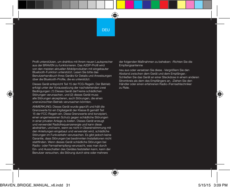 DEUProl unterstützen, um drahtlos mit Ihrem neuen Lautsprecher aus der BRAVEN zu funktionieren. Das A2DP-Prol wird von den meisten aktuellen Mobilprodukten mit eingebauter Bluetooth-Funktion unterstützt. Lesen Sie bitte das Benutzerhandbuch Ihres Geräts für Details und Anweisungen über die Bluetooth-Prole, die es unterstützt. Dieses Gerät entspricht Teil 15 der FCG-Regeln. Der Betrieb erfolgt unter der Voraussetzung der nachstehenden zwei Bedingungen: (1) Dieses Gerät darf keine schädlichen Störungen verursachen, und (2) dieses Gerät muss alle Störungen akzeptieren, auch Störungen, die einen unerwünschten Betrieb verursachen könnten.ANMERKUNG: Dieses Gerät wurde geprüft und hält die Grenzwerte für ein Digitalgerät der Klasse B gemäß Teil 15 der FCC-Regeln ein. Diese Grenzwerte sind konzipiert, einen angemessenen Schutz gegen schädliche Störungen in einer privaten Anlage zu bieten. Dieses Gerät erzeugt und verwendet Radiofrequenzenergie und kann diese abstrahlen, und kann, wenn es nicht in Übereinstimmung mit den Anleitungen eingebaut und verwendet wird, schädliche Störungen im Funkverkehr verursachen. Es gibt jedoch keine Garantie, dass Störungen bei bestimmten Installationen nicht stattnden. Wenn dieses Gerät schädliche Störungen bei Radio- oder Fernsehempfang verursacht, was man durch Ein- und Ausschalten des Gerätes feststellen kann, kann der Benutzer versuchen, die Störung durch eine oder mehrere der folgenden Maßnahmen zu beheben: -Richten Sie die Empfangsantenne neu aus oder versetzen Sie diese. -Vergrößern Sie den Abstand zwischen dem Gerät und dem Empfänger.-Schließen Sie das Gerät an einer Steckdose in einem anderen Stromkreis als dem des Empfängers an. -Ziehen Sie den Händler oder einen erfahrenen Radio-/Fernsehtechniker zu Rate. BRAVEN_BRIDGE_MANUAL_v6.indd   31 5/15/15   3:09 PM