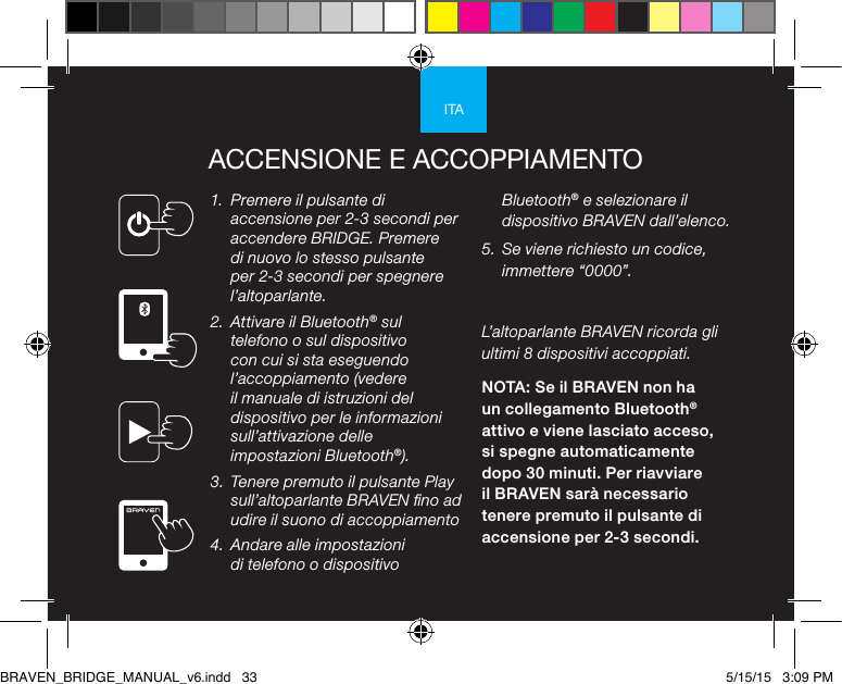 ITAACCENSIONE E ACCOPPIAMENTO1.  Premere il pulsante di accensione per 2-3 secondi per accendere BRIDGE. Premere di nuovo lo stesso pulsante per 2-3 secondi per spegnere l’altoparlante. 2.  Attivare il Bluetooth® sul telefono o sul dispositivo con cui si sta eseguendo l’accoppiamento (vedere il manuale di istruzioni del dispositivo per le informazioni sull’attivazione delle impostazioni Bluetooth®).3.  Tenere premuto il pulsante Play sull’altoparlante BRAVEN no ad udire il suono di accoppiamento 4.  Andare alle impostazioni di telefono o dispositivo Bluetooth® e selezionare il dispositivo BRAVEN dall’elenco. 5.  Se viene richiesto un codice, immettere “0000”.L’altoparlante BRAVEN ricorda gli ultimi 8 dispositivi accoppiati. NOTA: Se il BRAVEN non ha un collegamento Bluetooth® attivo e viene lasciato acceso, si spegne automaticamente dopo 30 minuti. Per riavviare il BRAVEN sarà necessario tenere premuto il pulsante di accensione per 2-3 secondi.BRAVEN_BRIDGE_MANUAL_v6.indd   33 5/15/15   3:09 PM