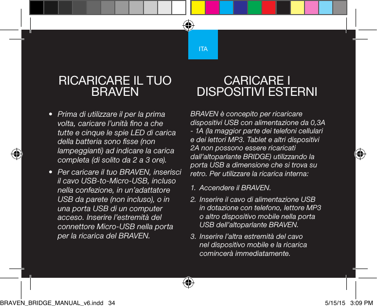 ITARICARICARE IL TUO BRAVEN•  Prima di utilizzare il per la prima volta, caricare l’unità no a che tutte e cinque le spie LED di carica della batteria sono sse (non lampeggianti) ad indicare la carica completa (di solito da 2 a 3 ore). •  Per caricare il tuo BRAVEN, inserisci il cavo USB-to-Micro-USB, incluso nella confezione, in un’adattatore USB da parete (non incluso), o in una porta USB di un computer acceso. Inserire l’estremità del connettore Micro-USB nella porta per la ricarica del BRAVEN. BRAVEN è concepito per ricaricare dispositivi USB con alimentazione da 0,3A - 1A (la maggior parte dei telefoni cellulari e dei lettori MP3. Tablet e altri dispositivi 2A non possono essere ricaricati dall’altoparlante BRIDGE) utilizzando la porta USB a dimensione che si trova su retro. Per utilizzare la ricarica interna: 1.  Accendere il BRAVEN.2.  Inserire il cavo di alimentazione USB in dotazione con telefono, lettore MP3 o altro dispositivo mobile nella porta USB dell’altoparlante BRAVEN.3.  Inserire l’altra estremità del cavo nel dispositivo mobile e la ricarica comincerà immediatamente.CARICARE I DISPOSITIVI ESTERNIBRAVEN_BRIDGE_MANUAL_v6.indd   34 5/15/15   3:09 PM