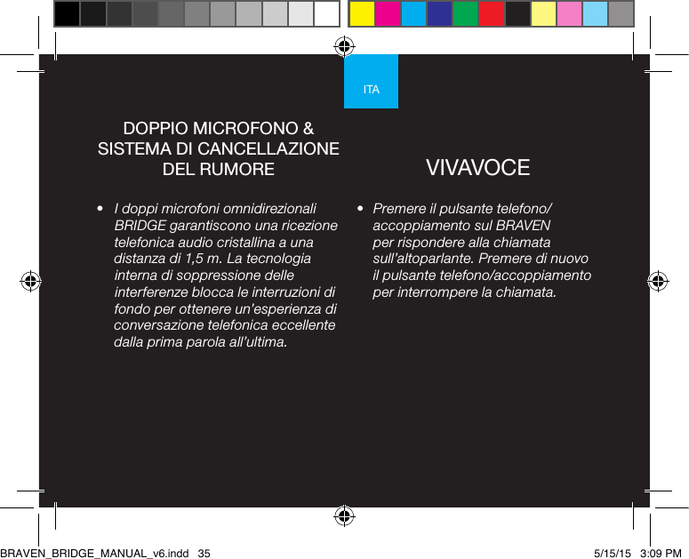 ITA•  Premere il pulsante telefono/accoppiamento sul BRAVEN per rispondere alla chiamata sull’altoparlante. Premere di nuovo il pulsante telefono/accoppiamento per interrompere la chiamata.•  I doppi microfoni omnidirezionali BRIDGE garantiscono una ricezione telefonica audio cristallina a una distanza di 1,5 m. La tecnologia interna di soppressione delle interferenze blocca le interruzioni di fondo per ottenere un’esperienza di conversazione telefonica eccellente dalla prima parola all’ultima.DOPPIO MICROFONO &amp; SISTEMA DI CANCELLAZIONE DEL RUMORE VIVAVOCEBRAVEN_BRIDGE_MANUAL_v6.indd   35 5/15/15   3:09 PM