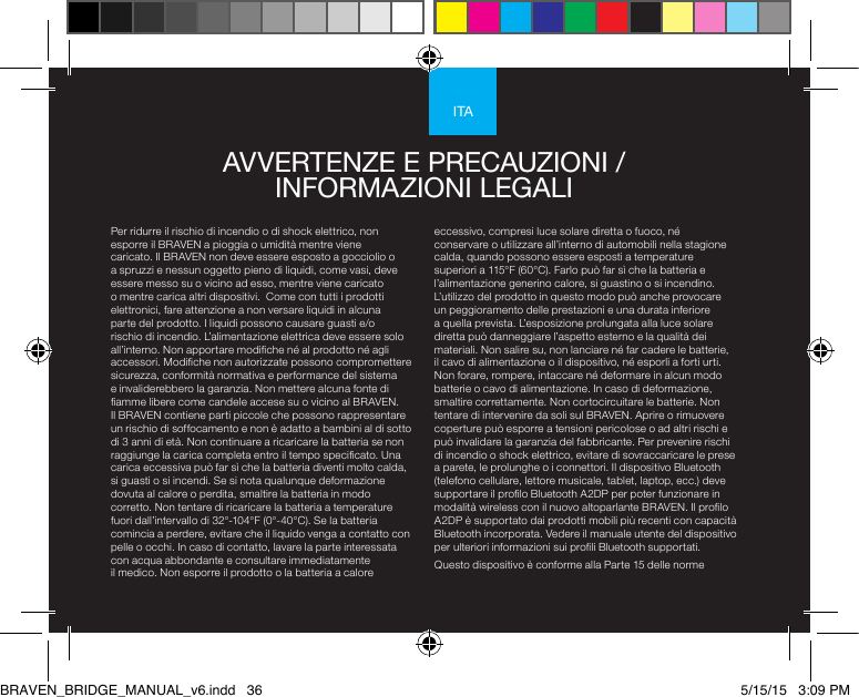 ITAPer ridurre il rischio di incendio o di shock elettrico, non esporre il BRAVEN a pioggia o umidità mentre viene caricato. Il BRAVEN non deve essere esposto a gocciolio o a spruzzi e nessun oggetto pieno di liquidi, come vasi, deve essere messo su o vicino ad esso, mentre viene caricato o mentre carica altri dispositivi.  Come con tutti i prodotti elettronici, fare attenzione a non versare liquidi in alcuna parte del prodotto. I liquidi possono causare guasti e/o rischio di incendio. L’alimentazione elettrica deve essere solo all’interno. Non apportare modiche né al prodotto né agli accessori. Modiche non autorizzate possono compromettere sicurezza, conformità normativa e performance del sistema e invaliderebbero la garanzia. Non mettere alcuna fonte di amme libere come candele accese su o vicino al BRAVEN. Il BRAVEN contiene parti piccole che possono rappresentare un rischio di soffocamento e non è adatto a bambini al di sotto di 3 anni di età. Non continuare a ricaricare la batteria se non raggiunge la carica completa entro il tempo specicato. Una carica eccessiva può far sì che la batteria diventi molto calda, si guasti o si incendi. Se si nota qualunque deformazione dovuta al calore o perdita, smaltire la batteria in modo corretto. Non tentare di ricaricare la batteria a temperature fuori dall’intervallo di 32°-104°F (0°-40°C). Se la batteria comincia a perdere, evitare che il liquido venga a contatto con pelle o occhi. In caso di contatto, lavare la parte interessata con acqua abbondante e consultare immediatamente il medico. Non esporre il prodotto o la batteria a calore eccessivo, compresi luce solare diretta o fuoco, né conservare o utilizzare all’interno di automobili nella stagione calda, quando possono essere esposti a temperature superiori a 115°F (60°C). Farlo può far sì che la batteria e l’alimentazione generino calore, si guastino o si incendino. L’utilizzo del prodotto in questo modo può anche provocare un peggioramento delle prestazioni e una durata inferiore a quella prevista. L’esposizione prolungata alla luce solare diretta può danneggiare l’aspetto esterno e la qualità dei materiali. Non salire su, non lanciare né far cadere le batterie, il cavo di alimentazione o il dispositivo, né esporli a forti urti. Non forare, rompere, intaccare né deformare in alcun modo batterie o cavo di alimentazione. In caso di deformazione, smaltire correttamente. Non cortocircuitare le batterie. Non tentare di intervenire da soli sul BRAVEN. Aprire o rimuovere coperture può esporre a tensioni pericolose o ad altri rischi e può invalidare la garanzia del fabbricante. Per prevenire rischi di incendio o shock elettrico, evitare di sovraccaricare le prese a parete, le prolunghe o i connettori. Il dispositivo Bluetooth (telefono cellulare, lettore musicale, tablet, laptop, ecc.) deve supportare il prolo Bluetooth A2DP per poter funzionare in modalità wireless con il nuovo altoparlante BRAVEN. Il prolo A2DP è supportato dai prodotti mobili più recenti con capacità Bluetooth incorporata. Vedere il manuale utente del dispositivo per ulteriori informazioni sui proli Bluetooth supportati. Questo dispositivo è conforme alla Parte 15 delle norme AVVERTENZE E PRECAUZIONI /  INFORMAZIONI LEGALI BRAVEN_BRIDGE_MANUAL_v6.indd   36 5/15/15   3:09 PM