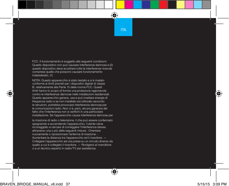 ITAFCC. Il funzionamento è soggetto alle seguenti condizioni: Questo dispositivo non può causare interferenze dannose e (2) questo dispositivo deve accettare tutte le interferenze ricevute comprese quelle che possono causare funzionamento indesiderato. (1)NOTA: Questo apparecchio è stato testato e si è rivelato conforme ai limiti previsti per i dispositivi digitali di classe B, relativamente alla Parte 15 delle norme FCC. Questi limiti hanno lo scopo di fornire una protezione ragionevole contro le interferenze dannose nelle installazioni residenziali. Questo apparecchio genera, usa e può irradiare energia di frequenza radio e se non installato ed utilizzato secondo le istruzioni, potrebbe provocare interferenze dannose per le comunicazioni radio. Non vi è, però, alcuna garanzia del fatto che l’interferenza non si verichi in una particolare installazione. Se l’apparecchio causa interferenze dannose per la ricezione di radio o televisione, il che può essere confermato spegnendo e accendendo l’apparecchio, l’utente viene incoraggiato a cercare di correggere l’interferenza stessa attraverso una o più delle seguenti misure: -Orientare nuovamente o riposizionare l’antenna di ricezione. - Aumentare la distanza tra l’apparecchio ed il ricevitore. —Collegare l’apparecchio ad una presa su un circuito diverso da quello a cui è collegato il ricevitore. — Rivolgersi al rivenditore o a un tecnico esperto in radio/TV per assistenza.BRAVEN_BRIDGE_MANUAL_v6.indd   37 5/15/15   3:09 PM