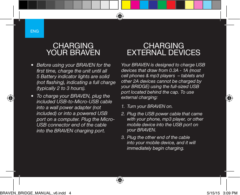 ENGCHARGING  YOUR BRAVEN•  Before using your BRAVEN for the rst time, charge the unit until all 5 Battery indicator lights are solid (not ashing), indicating a full charge (typically 2 to 3 hours).•  To charge your BRAVEN, plug the included USB-to-Micro-USB cable into a wall power adapter (not included) or into a powered USB port on a computer. Plug the Micro-USB connector end of the cable into the BRAVEN charging port. Your BRAVEN is designed to charge USB devices that draw from 0.3A - 1A (most cell phones &amp; mp3 players  – tablets and other 2A devices cannot be charged by your BRIDGE) using the full-sized USB port located behind the cap. To use external charging:1.  Turn your BRAVEN on.2.  Plug the USB power cable that came with your phone, mp3 player, or other mobile device into the USB port on your BRAVEN.3.  Plug the other end of the cable into your mobile device, and it will immediately begin charging.CHARGING  EXTERNAL DEVICESBRAVEN_BRIDGE_MANUAL_v6.indd   4 5/15/15   3:09 PM