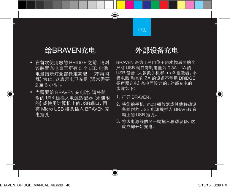 给BRAVEN充电•  在首次使用您的 BRIDGE 之前，请对该装置充电直至所有 5 个 LED 电池电量指示灯全都稳定亮起     (不再闪烁) 为止，这表示电已充足 (通常需要 2 至 3 小时)。 •  当需要给 BRAVEN 充 电 时 ，请 将 随附的 USB 线插入电源适配器 (未随附的) 或使用计算机上的USB端 口 ，再将 Micro USB 接头插入 BRAVEN 充电插孔。BRAVEN 是为了利用位于防水帽后面的全尺寸 USB 端口向耗电量为 0.3A - 1A 的 USB 设备 (大多数手机和 mp3 播放器，平板电脑 和其它 2A 的设备不能用 BRIDGE 扬声器充电) 充电而设计的。外部充电的步骤如下: 1.  打开 BRAVEN。2.  将您的手机、mp3 播放器或其他移动设备随附的 USB 电源线插入 BRAVEN 音箱上的 USB 插孔。3.  将该电源线的另一端插入移动设备，这就立即开始充电。外部设备充电BRAVEN_BRIDGE_MANUAL_v6.indd   40 5/15/15   3:09 PM