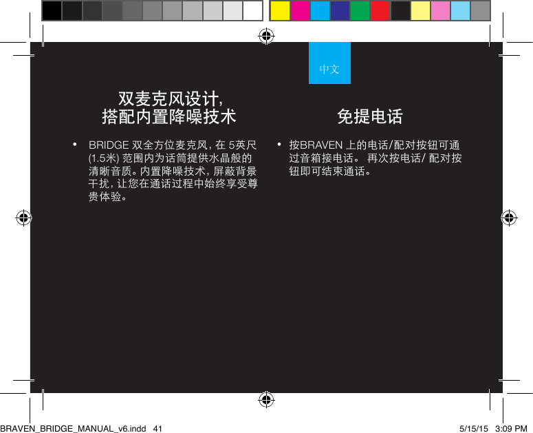 •  按BRAVEN 上的电话/配对按钮可通过音箱接电话。 再次按电话/ 配对按钮即可结束通话。•  BRIDGE 双全方位麦克风，在 5英尺 (1.5米) 范围内为话筒提供水晶般的清晰音质。内置降噪技术，屏蔽背景干 扰 ，让 您 在 通 话 过 程 中 始 终 享 受 尊贵体验。   双麦克风设计， 搭配内置降噪技术 免提电话BRAVEN_BRIDGE_MANUAL_v6.indd   41 5/15/15   3:09 PM