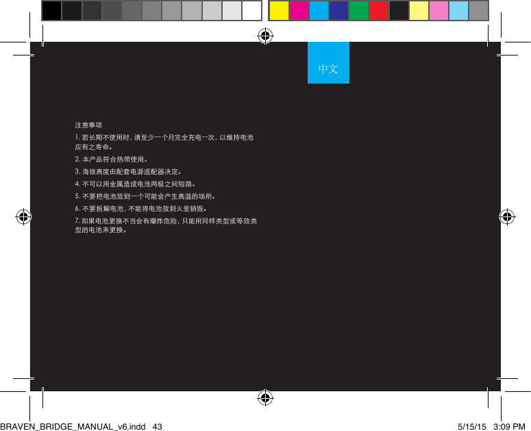 注意事项1. 若长期不使用时，请至少一个月完全充电一次，以维持电池应有之寿命。2. 本产品符合热带使用。3. 海拔高度由配套电源适配器决定。4. 不可以用金属造成电池两极之间短路。5. 不要把电池放到一个可能会产生高温的场所。6. 不要拆解电池，不能将电池放到火里销毁。7. 如果电池更换不当会有爆炸危险，只能用同样类型或等效类型的电池来更换。BRAVEN_BRIDGE_MANUAL_v6.indd   43 5/15/15   3:09 PM