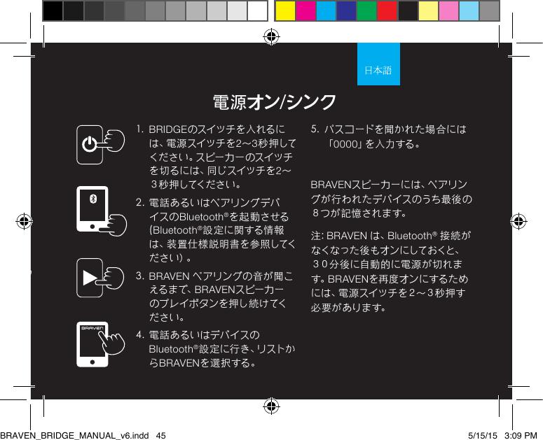 電源オン/シンク1.  BRIDGEのスイッチを入れるには 、電 源 ス イ ッ チ を 2～3秒 押 してく だ さ い 。ス ピ ー カ ー の ス イ ッ チを 切 る に は 、同 じ ス イ ッ チ を 2～３ 秒 押 してく だ さ い 。2.  電話あるいはペアリングデバイスの Bluetooth®を起 動 させる(Bluetooth®設 定 に関する情 報は、装置仕様説明書を参照してくだ さ い ）。3.  BRAVEN ペアリングの 音が聞こえる ま で、BRAVENスピーカーのプレイボタンを押し続けてください。 4.  電 話あるいはデバイスのBluetooth®設 定 に 行 き 、リ ス ト からBRAVENを選 択する。5.  パ スコ ードを聞 かれ た場 合に は「0000」を 入 力 す る 。BRAVENス ピ ー カ ー に は 、ペ ア リ ングが行われたデバイスのうち最後の８つ が 記 憶 さ れま す。注: BRAVEN は、Bluetooth® 接続がなくなった後もオンにしておくと、３０分後に自動的に電源が切れます。BRAVENを再度オンにするために は 、電 源 ス イ ッ チ を ２ ～ ３ 秒 押 す必 要 が ありま す。陽極酸化処理アルミニウム仕上げによる高耐久性BRAVEN_BRIDGE_MANUAL_v6.indd   45 5/15/15   3:09 PM