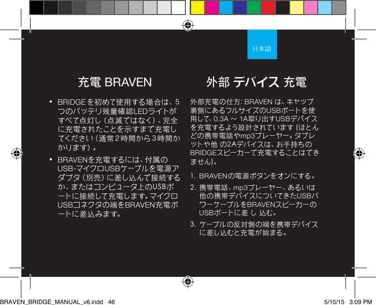 充電 BRAVEN•  BRIDGE を 初 め て 使 用 す る 場 合 は 、５つのバッテリ残量確認LEDライトがすべて点灯し（点滅ではなく）、完全に充電されたことを示すまで充電してください（通常２時間から３時間かか り ま す ）。•  BRAVENを 充 電 す る に は 、付 属 のUSB-マイク ロ USBケーブルを電源アダプタ（別売）に差し込んで接続するか、またはコンピュータ上のUSBポートに 接 続して 充 電しま す。マイクロUSBコネクタの 端 をBRAVEN充電ポートに 差 込 み ま す。外部充電の仕方: BRAVEN は 、キ ャ ッ プ裏側にあるフルサイズの USBポートを使用 して、0.3A ～ 1A取り出すUSBデバイスを充電するよう設計されています (ほとんどの携帯電話やmp3プレーヤー。タブレットや他 の2Aデバイスは、お手持ちのBRIDGEスピーカーで充電することはできません)。 1.  BRAVENの電源ボタンをオンにする。 2.  携帯電話、mp3プレーヤー、あるいは他の 携 帯デバイスについてきたUSBパワーケーブルをBRAVENスピーカーのUSBポートに差 し 込む。3.  ケーブルの反対側の端を携帯デバイスに差し込むと充電が始まる。外部 デバイス 充電BRAVEN_BRIDGE_MANUAL_v6.indd   46 5/15/15   3:09 PM