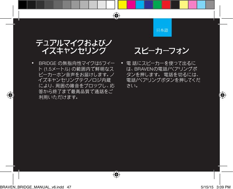 •  電 話にスピーカーを使って出るには、BRAVENの電話/ペアリングボタンを押します。 電話を切るには、電 話 / ペ ア リ ン グ ボ タ ン を 押 してく ださい。•  BRIDGE の無指向性マイクは5フィート (1.5メートル) の範囲内で鮮明なスピ ー カ ー ホ ン 音 声 を お 届 け し ま す 。ノイズキャンセリングテクノロジ内蔵に よ り 、周 囲 の 雑 音 を ブ ロ ッ ク し 、応答から終了まで最高品質で 通話をご利 用 いた だ けま す。デュアルマイクおよびノイズキャンセリング スピーカーフォンBRAVEN_BRIDGE_MANUAL_v6.indd   47 5/15/15   3:09 PM